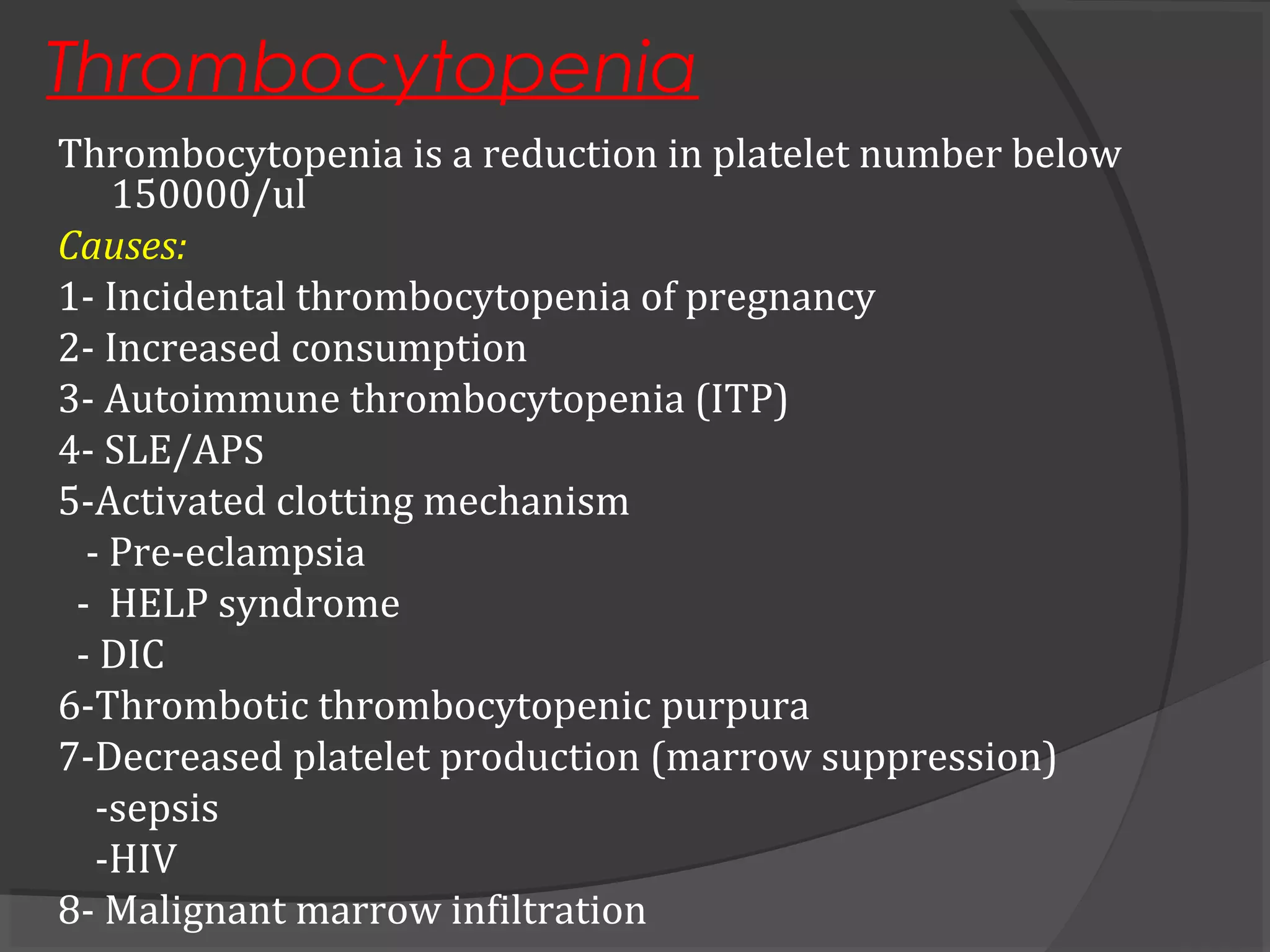 Thrombocytopenia
Thrombocytopenia is a reduction in platelet number below
150000/ul
Causes:
1- Incidental thrombocytopenia of pregnancy
2- Increased consumption
3- Autoimmune thrombocytopenia (ITP)
4- SLE/APS
5-Activated clotting mechanism
- Pre-eclampsia
- HELP syndrome
- DIC
6-Thrombotic thrombocytopenic purpura
7-Decreased platelet production (marrow suppression)
-sepsis
-HIV
8- Malignant marrow infiltration
 