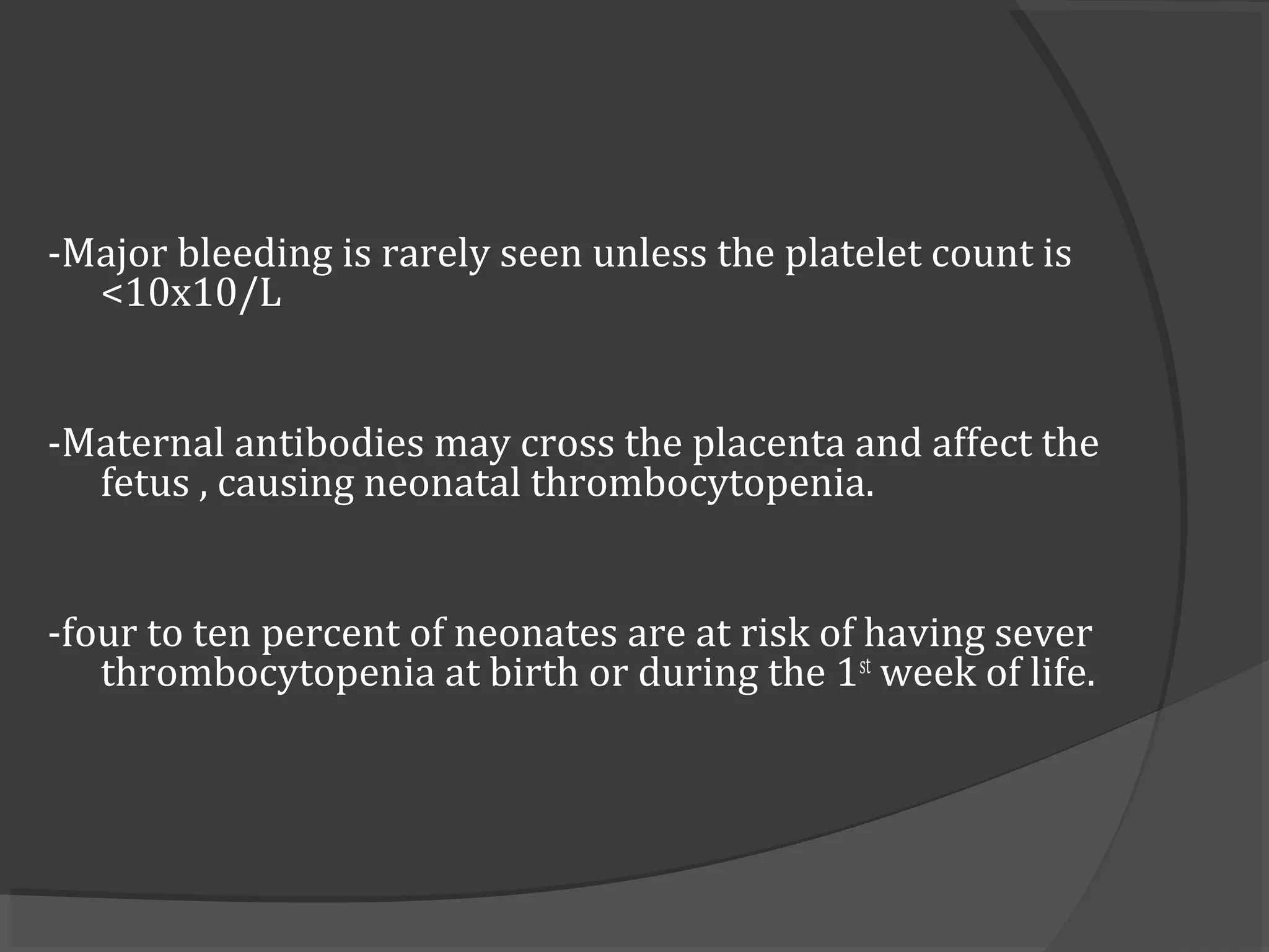 -Major bleeding is rarely seen unless the platelet count is
<10x10/L
-Maternal antibodies may cross the placenta and affect the
fetus , causing neonatal thrombocytopenia.
-four to ten percent of neonates are at risk of having sever
thrombocytopenia at birth or during the 1st
week of life.
 