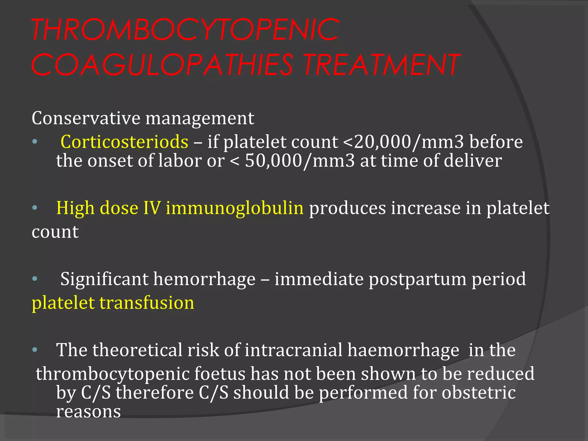 THROMBOCYTOPENIC
COAGULOPATHIES TREATMENT
Conservative management
• Corticosteriods – if platelet count <20,000/mm3 before
the onset of labor or < 50,000/mm3 at time of deliver
• High dose IV immunoglobulin produces increase in platelet
count
• Significant hemorrhage – immediate postpartum period
platelet transfusion
• The theoretical risk of intracranial haemorrhage in the
thrombocytopenic foetus has not been shown to be reduced
by C/S therefore C/S should be performed for obstetric
reasons
 