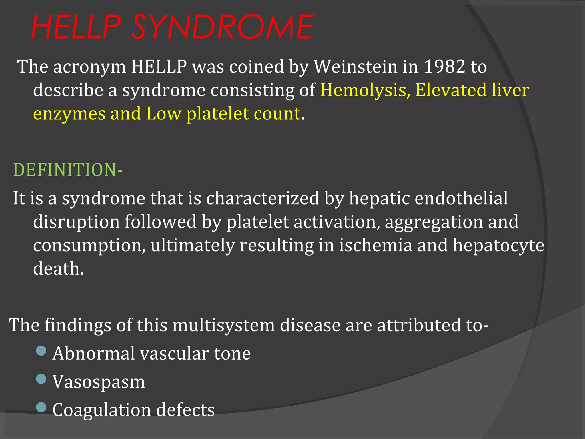 HELLP SYNDROME
The acronym HELLP was coined by Weinstein in 1982 to
describe a syndrome consisting of Hemolysis, Elevated liver
enzymes and Low platelet count.
DEFINITION-
It is a syndrome that is characterized by hepatic endothelial
disruption followed by platelet activation, aggregation and
consumption, ultimately resulting in ischemia and hepatocyte
death.
The findings of this multisystem disease are attributed to-
Abnormal vascular tone
Vasospasm
Coagulation defects
 