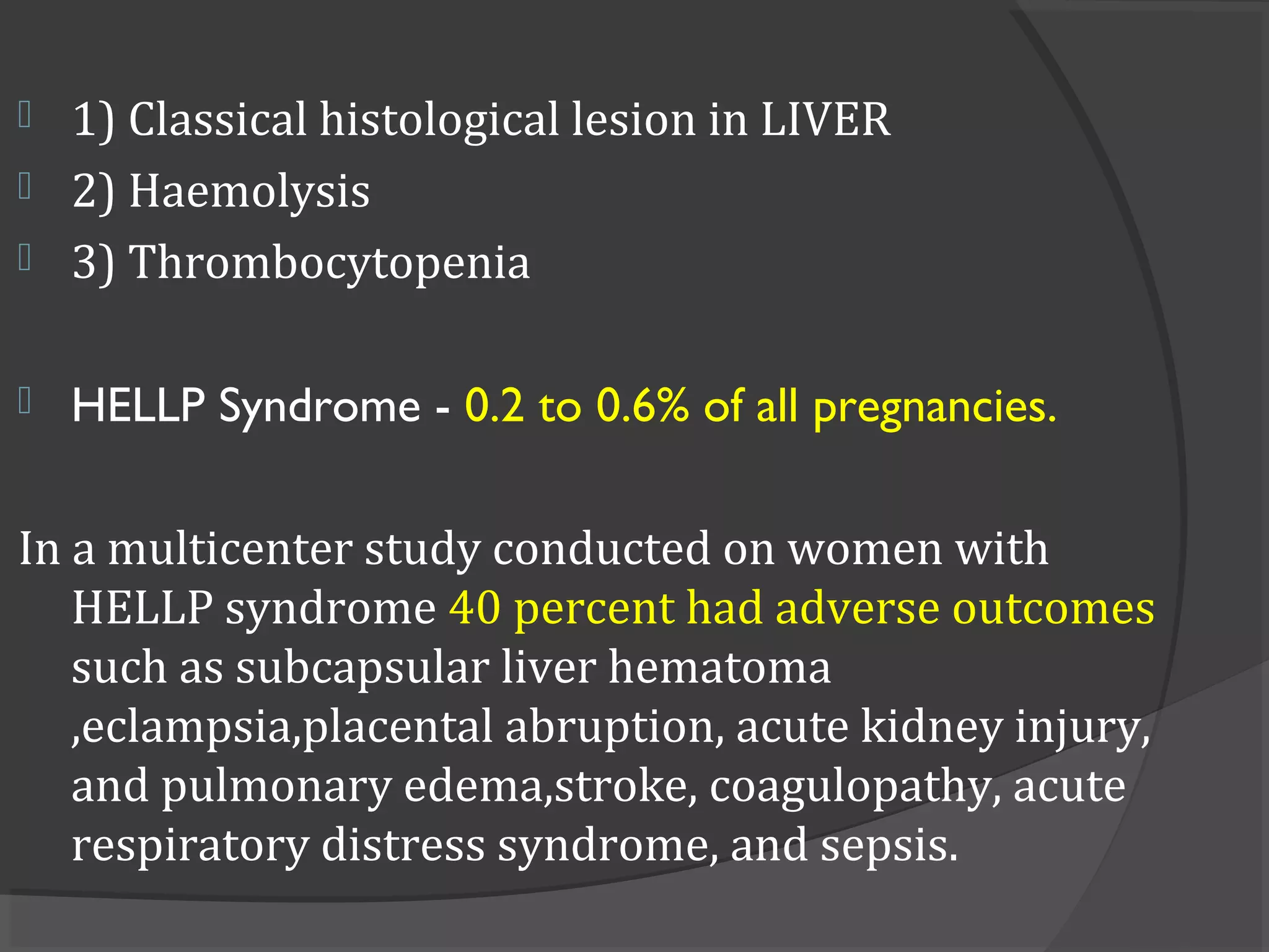  1) Classical histological lesion in LIVER
 2) Haemolysis
 3) Thrombocytopenia
 HELLP Syndrome - 0.2 to 0.6% of all pregnancies.
In a multicenter study conducted on women with
HELLP syndrome 40 percent had adverse outcomes
such as subcapsular liver hematoma
,eclampsia,placental abruption, acute kidney injury,
and pulmonary edema,stroke, coagulopathy, acute
respiratory distress syndrome, and sepsis.
 
