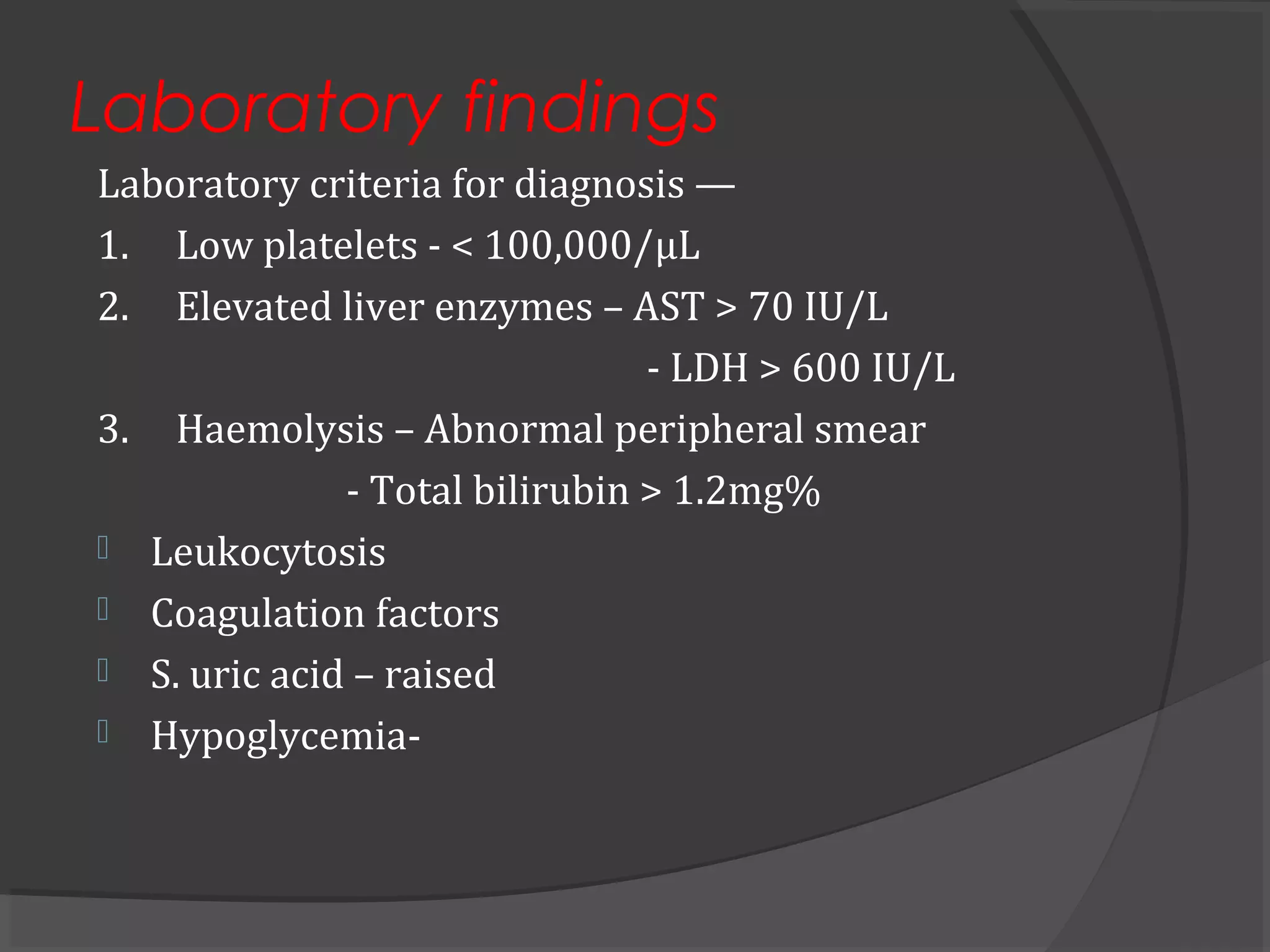 Laboratory findings
Laboratory criteria for diagnosis —
1. Low platelets - < 100,000/µL
2. Elevated liver enzymes – AST > 70 IU/L
- LDH > 600 IU/L
3. Haemolysis – Abnormal peripheral smear
- Total bilirubin > 1.2mg%
 Leukocytosis
 Coagulation factors
 S. uric acid – raised
 Hypoglycemia-
 