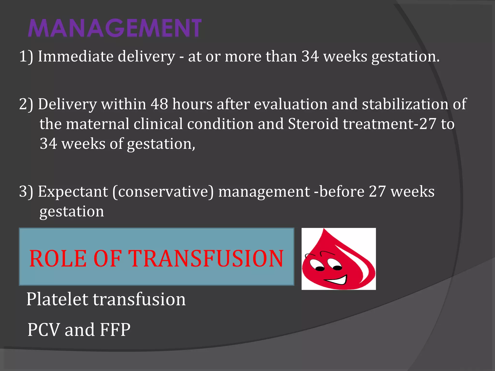 MANAGEMENT
1) Immediate delivery - at or more than 34 weeks gestation.
2) Delivery within 48 hours after evaluation and stabilization of
the maternal clinical condition and Steroid treatment-27 to
34 weeks of gestation,
3) Expectant (conservative) management -before 27 weeks
gestation
Platelet transfusion
PCV and FFP
ROLE OF TRANSFUSION
 