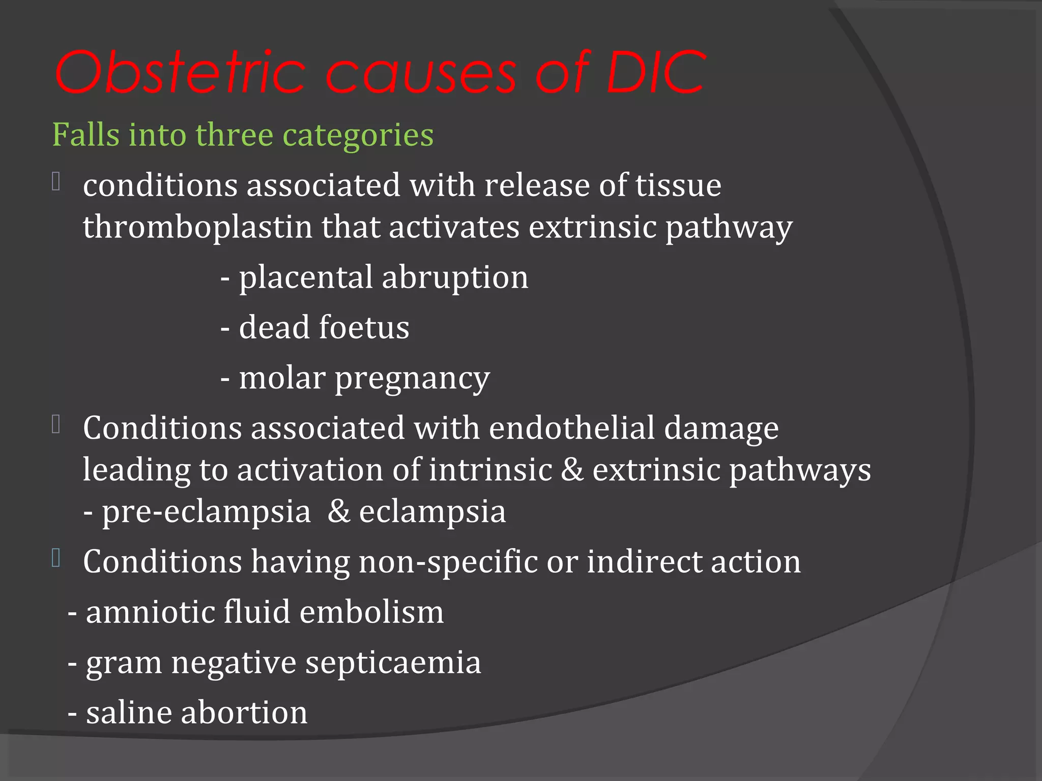 Obstetric causes of DIC
Falls into three categories
 conditions associated with release of tissue
thromboplastin that activates extrinsic pathway
- placental abruption
- dead foetus
- molar pregnancy
 Conditions associated with endothelial damage
leading to activation of intrinsic & extrinsic pathways
- pre-eclampsia & eclampsia
 Conditions having non-specific or indirect action
- amniotic fluid embolism
- gram negative septicaemia
- saline abortion
 