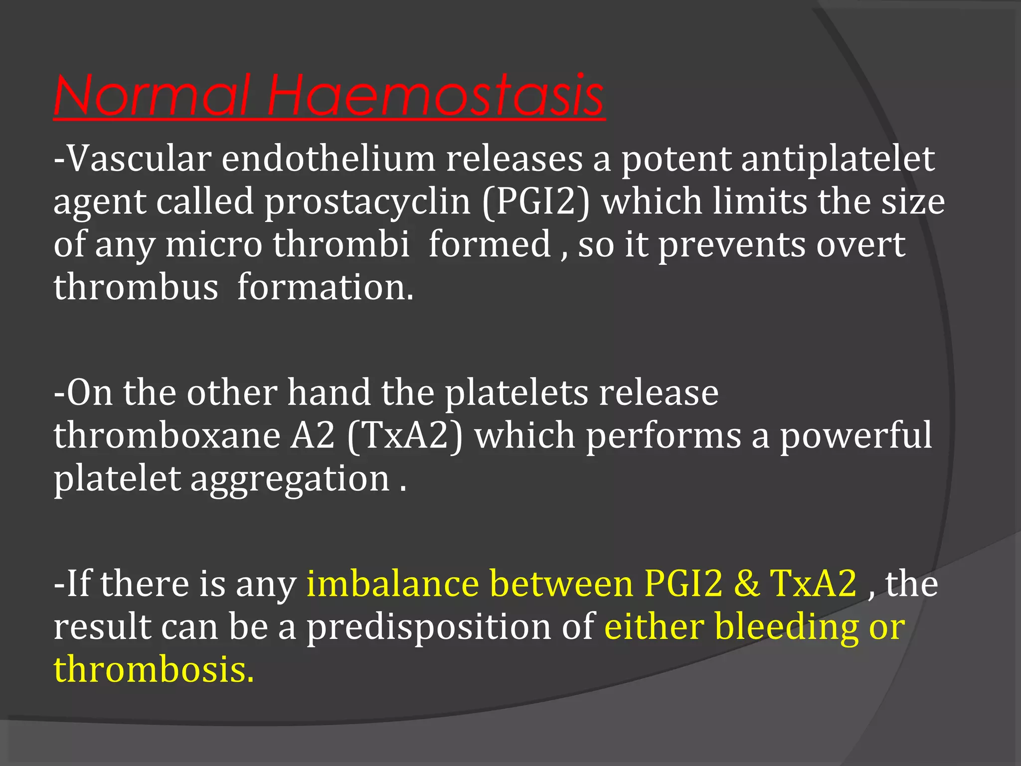 Normal Haemostasis
-Vascular endothelium releases a potent antiplatelet
agent called prostacyclin (PGI2) which limits the size
of any micro thrombi formed , so it prevents overt
thrombus formation.
-On the other hand the platelets release
thromboxane A2 (TxA2) which performs a powerful
platelet aggregation .
-If there is any imbalance between PGI2 & TxA2 , the
result can be a predisposition of either bleeding or
thrombosis.
 