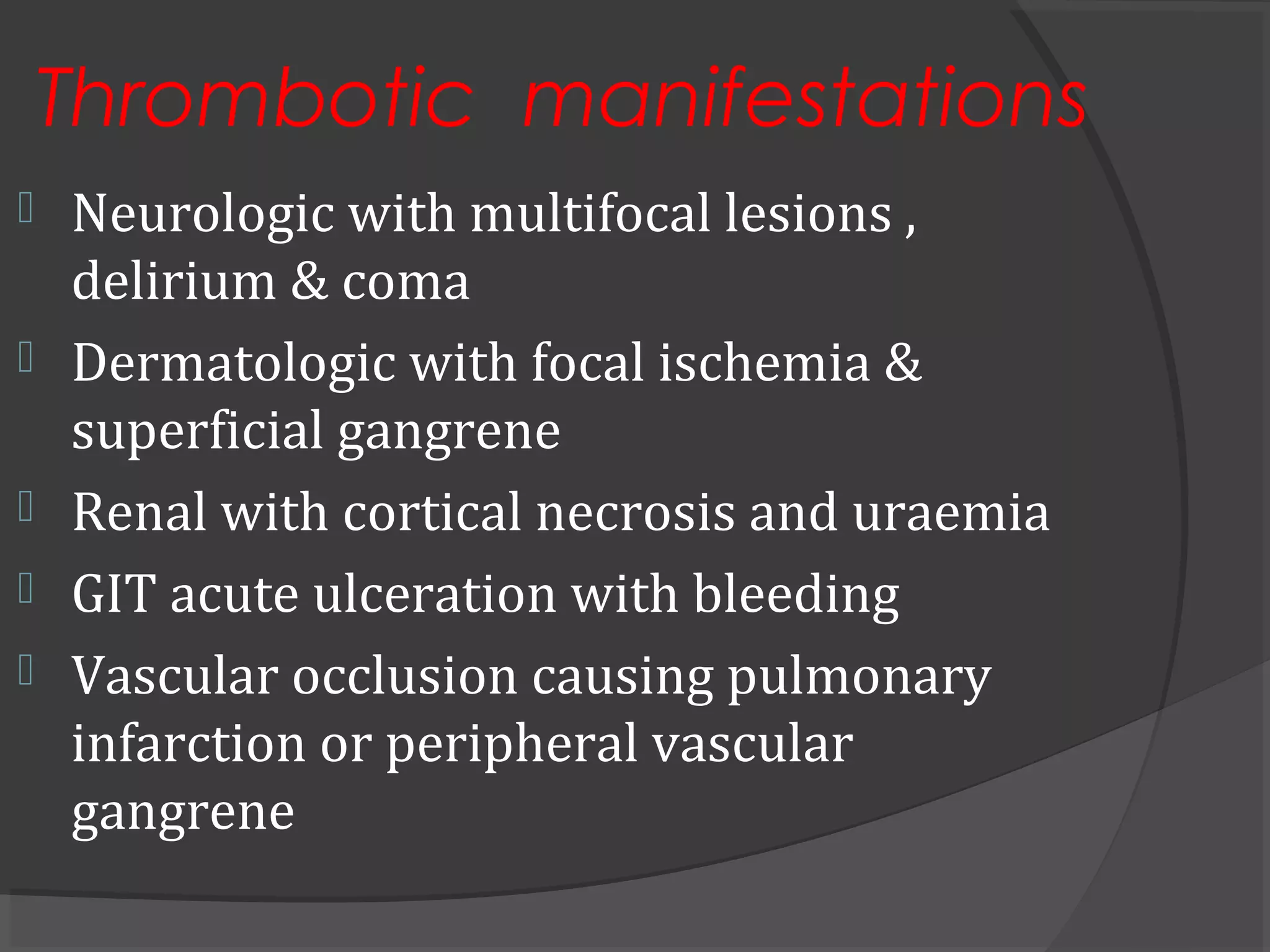 Thrombotic manifestations
 Neurologic with multifocal lesions ,
delirium & coma
 Dermatologic with focal ischemia &
superficial gangrene
 Renal with cortical necrosis and uraemia
 GIT acute ulceration with bleeding
 Vascular occlusion causing pulmonary
infarction or peripheral vascular
gangrene
 