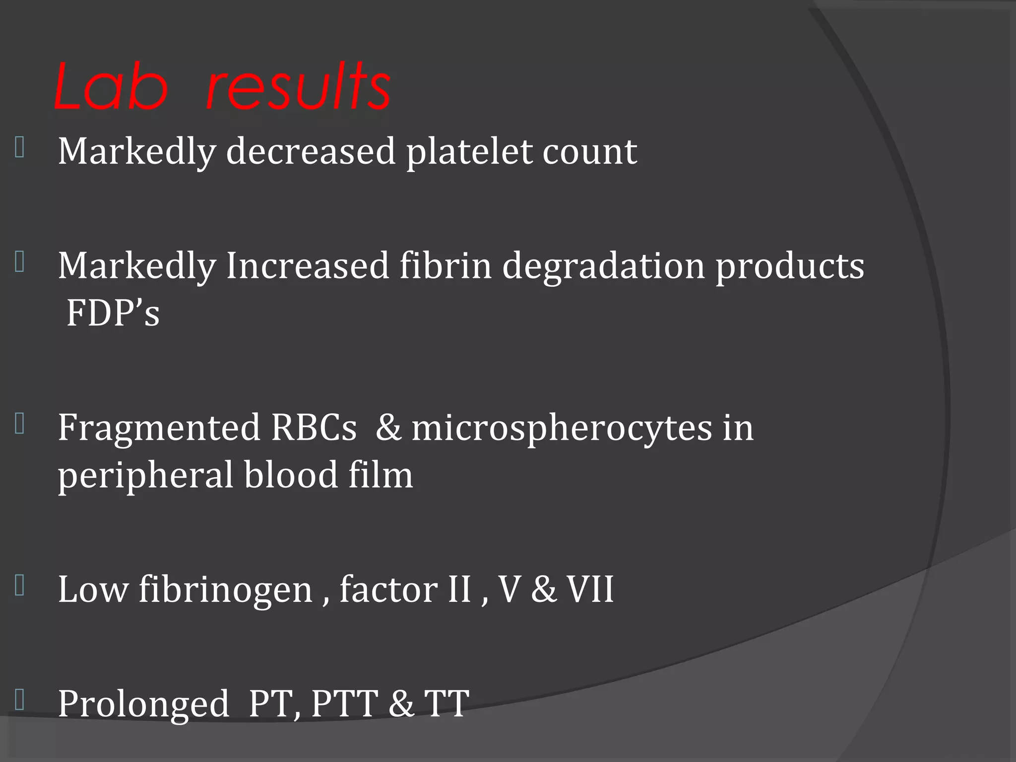 Lab results
 Markedly decreased platelet count
 Markedly Increased fibrin degradation products
FDP’s
 Fragmented RBCs & microspherocytes in
peripheral blood film
 Low fibrinogen , factor II , V & VII
 Prolonged PT, PTT & TT
 