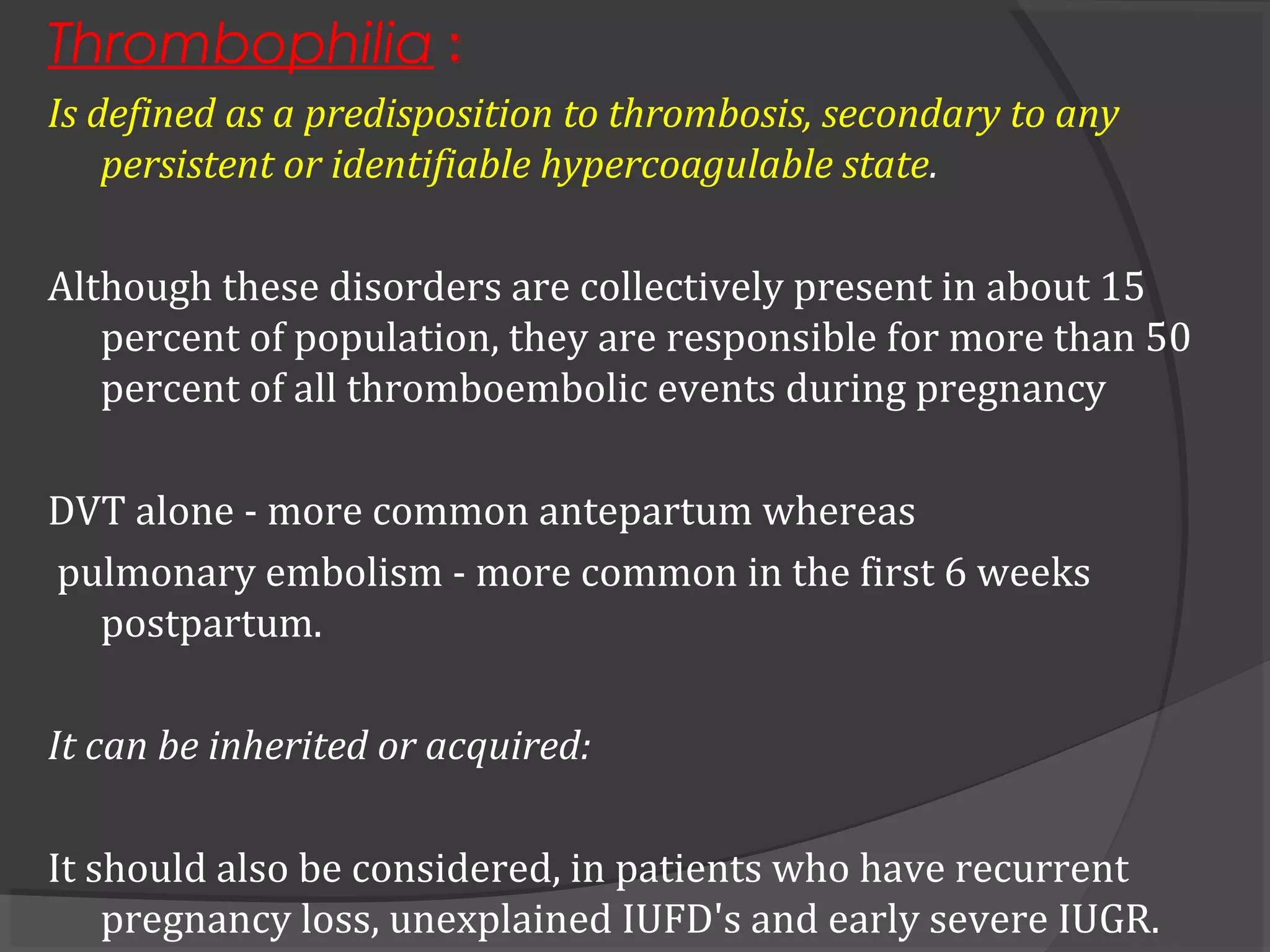 Thrombophilia :
Is defined as a predisposition to thrombosis, secondary to any
persistent or identifiable hypercoagulable state.
Although these disorders are collectively present in about 15
percent of population, they are responsible for more than 50
percent of all thromboembolic events during pregnancy
DVT alone - more common antepartum whereas
pulmonary embolism - more common in the first 6 weeks
postpartum.
It can be inherited or acquired:
It should also be considered, in patients who have recurrent
pregnancy loss, unexplained IUFD's and early severe IUGR.
 