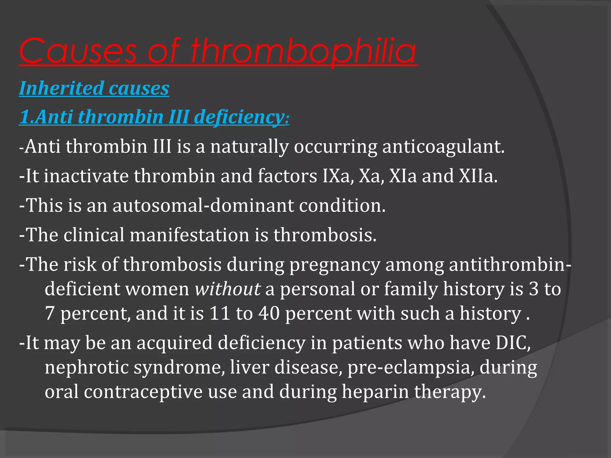Causes of thrombophilia
Inherited causes
1.Anti thrombin III deficiency:
-Anti thrombin III is a naturally occurring anticoagulant.
-It inactivate thrombin and factors IXa, Xa, XIa and XIIa.
-This is an autosomal-dominant condition.
-The clinical manifestation is thrombosis.
-The risk of thrombosis during pregnancy among antithrombin-
deficient women without a personal or family history is 3 to
7 percent, and it is 11 to 40 percent with such a history .
-It may be an acquired deficiency in patients who have DIC,
nephrotic syndrome, liver disease, pre-eclampsia, during
oral contraceptive use and during heparin therapy.
 