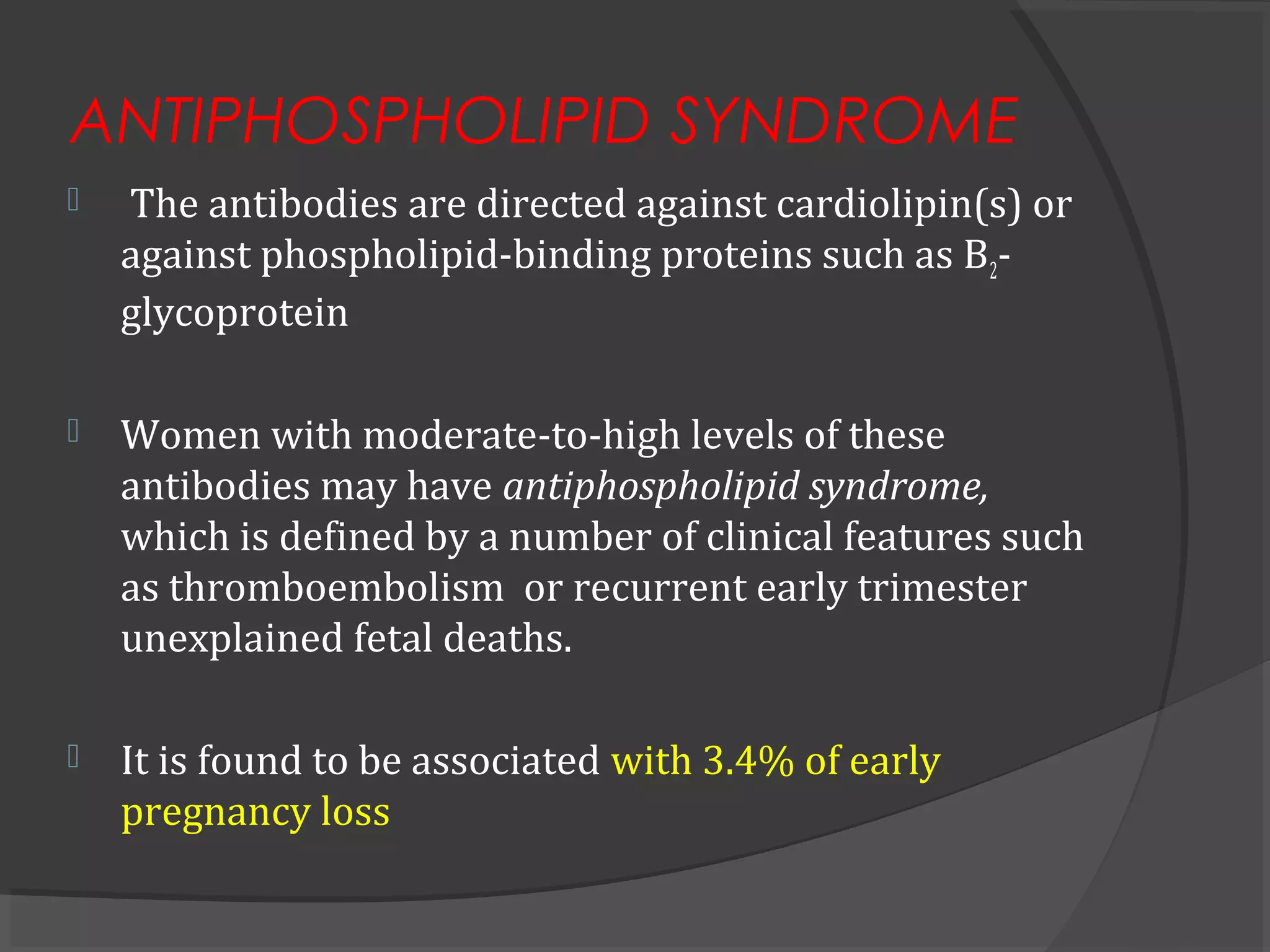 ANTIPHOSPHOLIPID SYNDROME
 The antibodies are directed against cardiolipin(s) or
against phospholipid-binding proteins such as B2-
glycoprotein
 Women with moderate-to-high levels of these
antibodies may have antiphospholipid syndrome,
which is defined by a number of clinical features such
as thromboembolism or recurrent early trimester
unexplained fetal deaths.
 It is found to be associated with 3.4% of early
pregnancy loss
 
