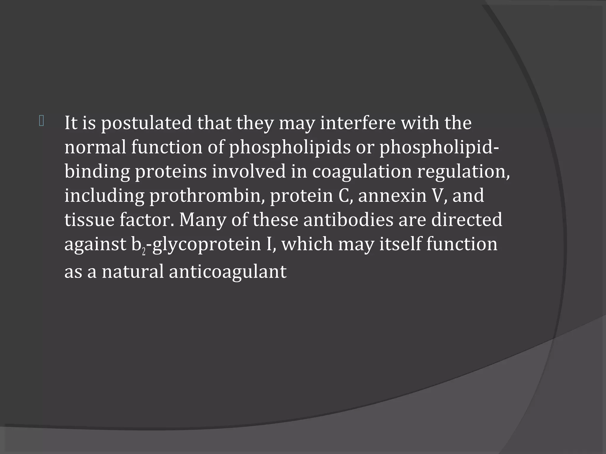  It is postulated that they may interfere with the
normal function of phospholipids or phospholipid-
binding proteins involved in coagulation regulation,
including prothrombin, protein C, annexin V, and
tissue factor. Many of these antibodies are directed
against b2-glycoprotein I, which may itself function
as a natural anticoagulant
 