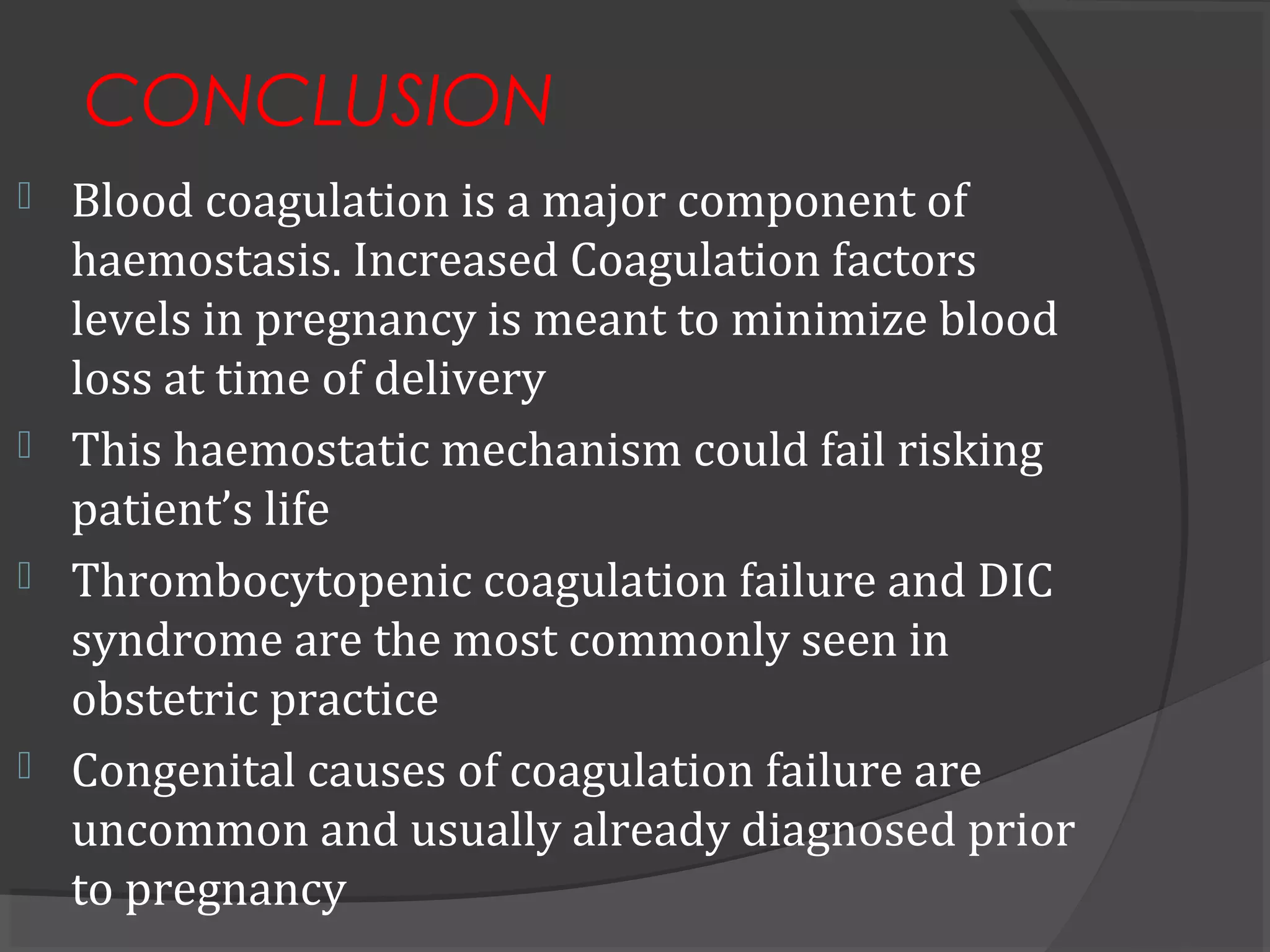 CONCLUSION
 Blood coagulation is a major component of
haemostasis. Increased Coagulation factors
levels in pregnancy is meant to minimize blood
loss at time of delivery
 This haemostatic mechanism could fail risking
patient’s life
 Thrombocytopenic coagulation failure and DIC
syndrome are the most commonly seen in
obstetric practice
 Congenital causes of coagulation failure are
uncommon and usually already diagnosed prior
to pregnancy
 