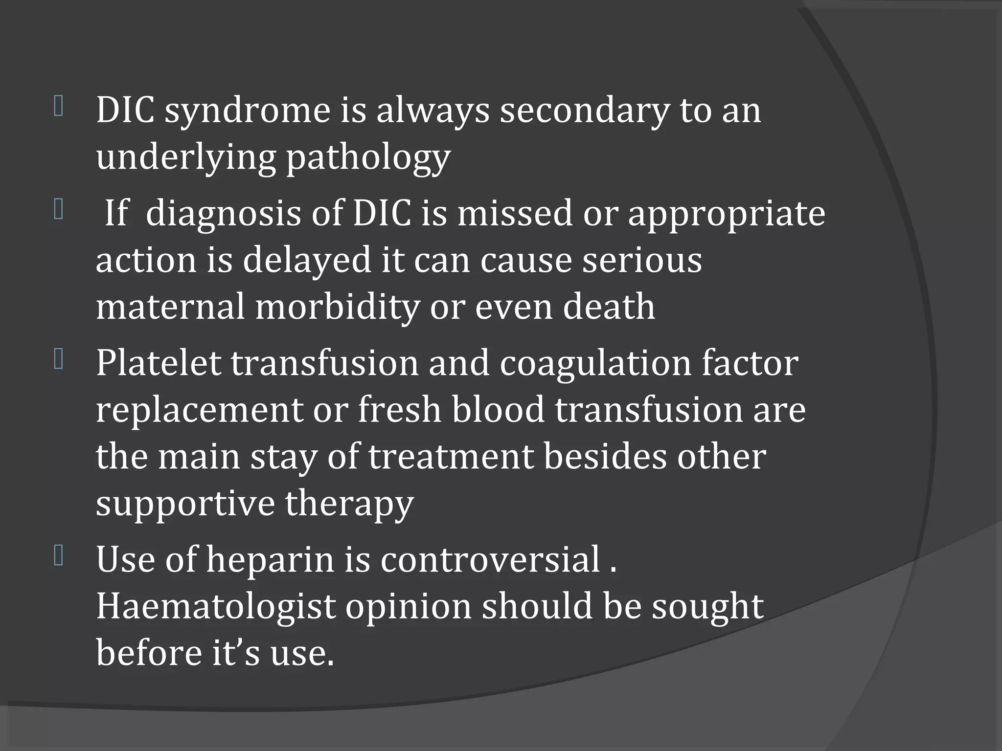  DIC syndrome is always secondary to an
underlying pathology
 If diagnosis of DIC is missed or appropriate
action is delayed it can cause serious
maternal morbidity or even death
 Platelet transfusion and coagulation factor
replacement or fresh blood transfusion are
the main stay of treatment besides other
supportive therapy
 Use of heparin is controversial .
Haematologist opinion should be sought
before it’s use.
 