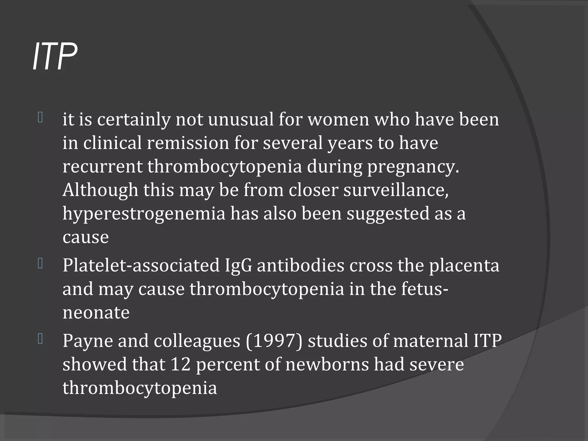 ITP
 it is certainly not unusual for women who have been
in clinical remission for several years to have
recurrent thrombocytopenia during pregnancy.
Although this may be from closer surveillance,
hyperestrogenemia has also been suggested as a
cause
 Platelet-associated IgG antibodies cross the placenta
and may cause thrombocytopenia in the fetus-
neonate
 Payne and colleagues (1997) studies of maternal ITP
showed that 12 percent of newborns had severe
thrombocytopenia
 
