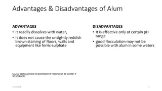 Advantages & Disadvantages of Alum
ADVANTAGES
• It readily dissolves with water,
• It does not cause the unsightly reddish
brown staining of floors, walls and
equipment like ferric-sulphate
Source: COAGULATION IN WASTEWATER TREATMENT BY GARRET P.
WESTERHOFF
DISADVANTAGES
• It is effective only at certain pH
range
• good flocculation may not be
possible with alum in some waters
1/23/2018 11
 