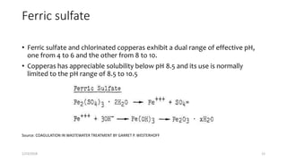 Ferric sulfate
• Ferric sulfate and chlorinated copperas exhibit a dual range of effective pH,
one from 4 to 6 and the other from 8 to 10.
• Copperas has appreciable solubility below pH 8.5 and its use is normally
limited to the pH range of 8.5 to 10.5
Source: COAGULATION IN WASTEWATER TREATMENT BY GARRET P. WESTERHOFF
1/23/2018 12
 