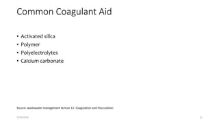 Common Coagulant Aid
• Activated silica
• Polymer
• Polyelectrolytes
• Calcium carbonate
Source: wastewater management lecture 12- Coagulation and Flocculation
1/23/2018 15
 