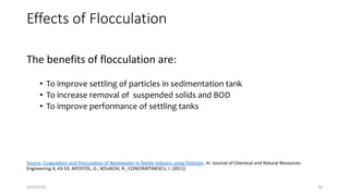 Effects of Flocculation
The benefits of flocculation are:
• To improve settling of particles in sedimentation tank
• To increase removal of suspended solids and BOD
• To improve performance of settling tanks
Source: Coagulation and Flocculation of Wastewater in Textile Industry using Chitosan. In: Journal of Chemical and Natural Resources
Engineering 4, 43-53. APOSTOL, G.; KOUACHI, R.; CONSTANTINESCU, I. (2011)
1/23/2018 20
 