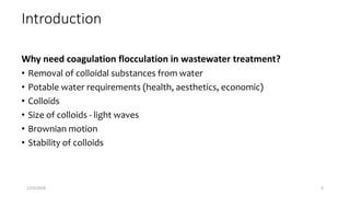 Introduction
Why need coagulation flocculation in wastewater treatment?
• Removal of colloidal substances from water
• Potable water requirements (health, aesthetics, economic)
• Colloids
• Size of colloids - light waves
• Brownian motion
• Stability of colloids
1/23/2018 3
 