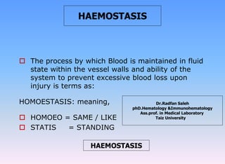  The process by which Blood is maintained in fluid
state within the vessel walls and ability of the
system to prevent excessive blood loss upon
injury is terms as:
HOMOESTASIS: meaning,
 HOMOEO = SAME / LIKE
 STATIS = STANDING
HAEMOSTASIS
HAEMOSTASIS
Dr.Radfan Saleh
phD.Hematology &Immunohematology
Ass.prof. in Medical Laboratory
Taiz University
 