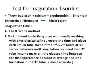 Test for coagulation disorders 
• Thromboplastin + calcium + prothrombin Thrombin 
Thrombin + Fibrinogen Fibrin ( clot) 
Coagulation time : 
A. Lee & White method 
1. 3ml of blood in sterile syringe with needle washing 
with physiological saline , record the time and place 
each 1ml in tube then tilt the 1st & 2nd tubes at 30 
second intervals until coagulation occurred then 3rd 
tube in same manner , the elapsed time between 
the first appearance of blood in syrange and clot 
formation in the 3rd tube . ( most accurate ) 
 