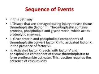 Sequence of Events
• in this pathway
• i. Tissues that are damaged during injury release tissue
thromboplastin (factor III). Thromboplastin contains
proteins, phospholipid and glycoprotein, which act as
proteolytic enzymes.
• ii. Glycoprotein and phospholipid components of
thromboplastin convert factor X into activated factor X,
in the presence of factor VII.
• iii. Activated factor X reacts with factor V and
phospholipid component of tissue thromboplastin to
form prothrombin activator. This reaction requires the
presence of calcium ions
 
