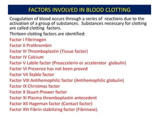 FACTORS INVOLVED IN BLOOD CLOTTING
Coagulation of blood occurs through a series of reactions due to the
activation of a group of substances. Substances necessary for clotting
are called clotting factors.
Thirteen clotting factors are identified:
Factor I Fibrinogen
Factor II Prothrombin
Factor III Thromboplastin (Tissue factor)
Factor IV Calcium
Factor V Labile factor (Proaccelerin or accelerator globulin)
Factor VI Presence has not been proved
Factor VII Stable factor
Factor VIII Antihemophilic factor (Antihemophilic globulin)
Factor IX Christmas factor
Factor X Stuart-Prower factor
Factor XI Plasma thromboplastin antecedent
Factor XII Hageman factor (Contact factor)
Factor XIII Fibrin-stabilizing factor (Fibrinase).
 