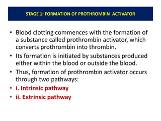 STAGE 1: FORMATION OF PROTHROMBIN ACTIVATOR
• Blood clotting commences with the formation of
a substance called prothrombin activator, which
converts prothrombin into thrombin.
• Its formation is initiated by substances produced
either within the blood or outside the blood.
• Thus, formation of prothrombin activator occurs
through two pathways:
• i. Intrinsic pathway
• ii. Extrinsic pathway
 