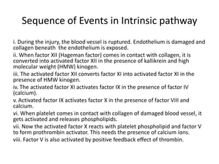 Sequence of Events in Intrinsic pathway
i. During the injury, the blood vessel is ruptured. Endothelium is damaged and
collagen beneath the endothelium is exposed.
ii. When factor XII (Hageman factor) comes in contact with collagen, it is
converted into activated factor XII in the presence of kallikrein and high
molecular weight (HMW) kinogen.
iii. The activated factor XII converts factor XI into activated factor XI in the
presence of HMW kinogen.
iv. The activated factor XI activates factor IX in the presence of factor IV
(calcium).
v. Activated factor IX activates factor X in the presence of factor VIII and
calcium.
vi. When platelet comes in contact with collagen of damaged blood vessel, it
gets activated and releases phospholipids.
vii. Now the activated factor X reacts with platelet phospholipid and factor V
to form prothrombin activator. This needs the presence of calcium ions.
viii. Factor V is also activated by positive feedback effect of thrombin.
 