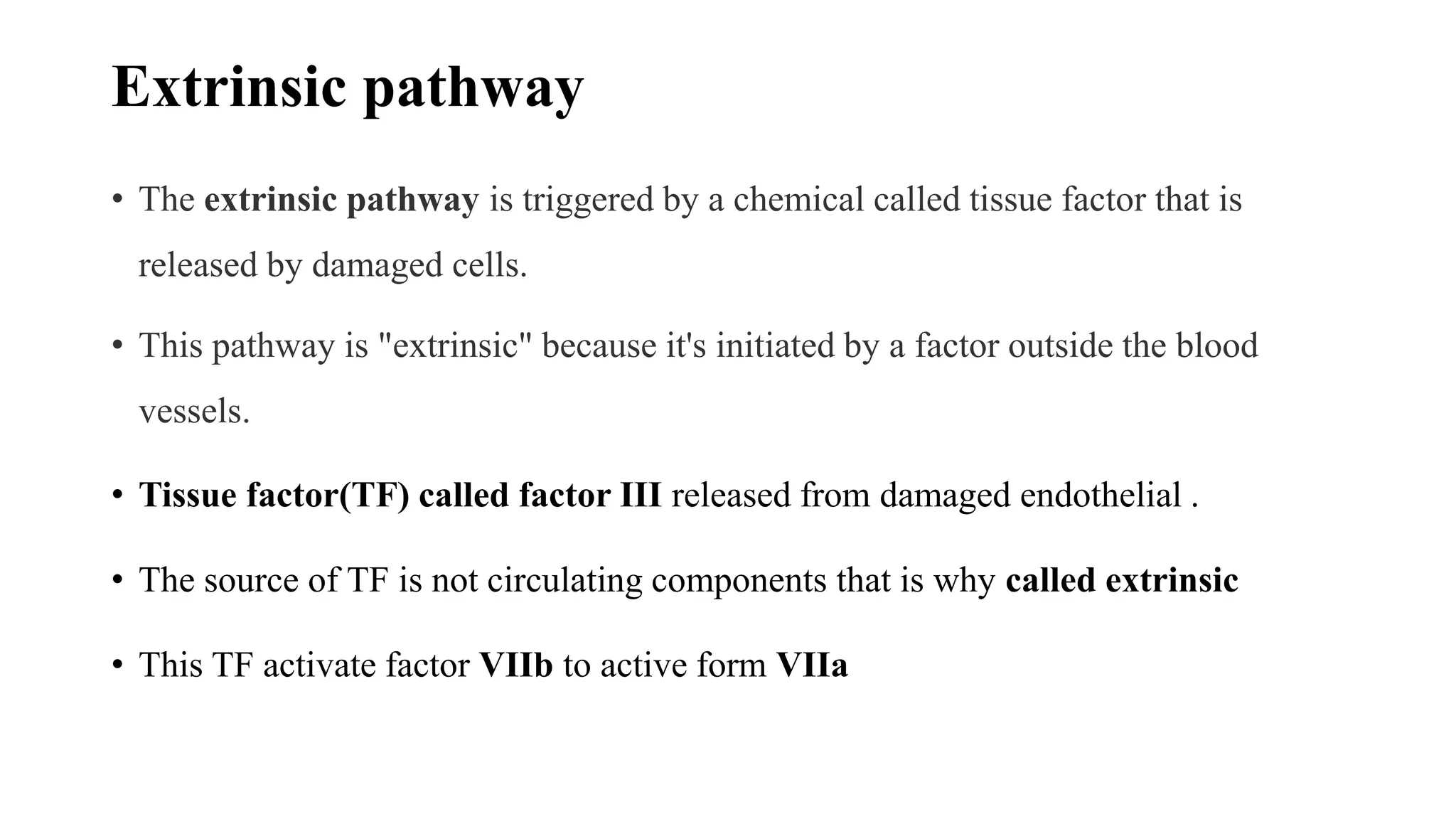 Extrinsic pathway
• The extrinsic pathway is triggered by a chemical called tissue factor that is
released by damaged cells.
• This pathway is "extrinsic" because it's initiated by a factor outside the blood
vessels.
• Tissue factor(TF) called factor III released from damaged endothelial .
• The source of TF is not circulating components that is why called extrinsic
• This TF activate factor VIIb to active form VIIa
 