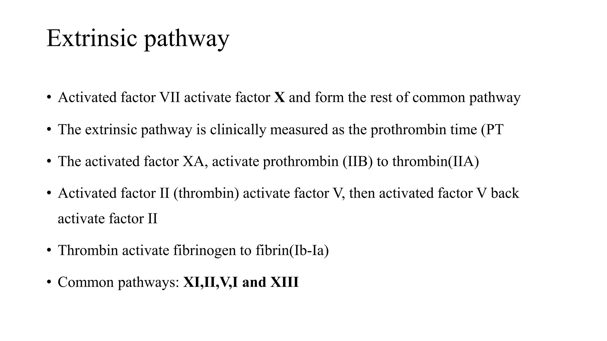 Extrinsic pathway
• Activated factor VII activate factor X and form the rest of common pathway
• The extrinsic pathway is clinically measured as the prothrombin time (PT
• The activated factor XA, activate prothrombin (IIB) to thrombin(IIA)
• Activated factor II (thrombin) activate factor V, then activated factor V back
activate factor II
• Thrombin activate fibrinogen to fibrin(Ib-Ia)
• Common pathways: XI,II,V,I and XIII
 