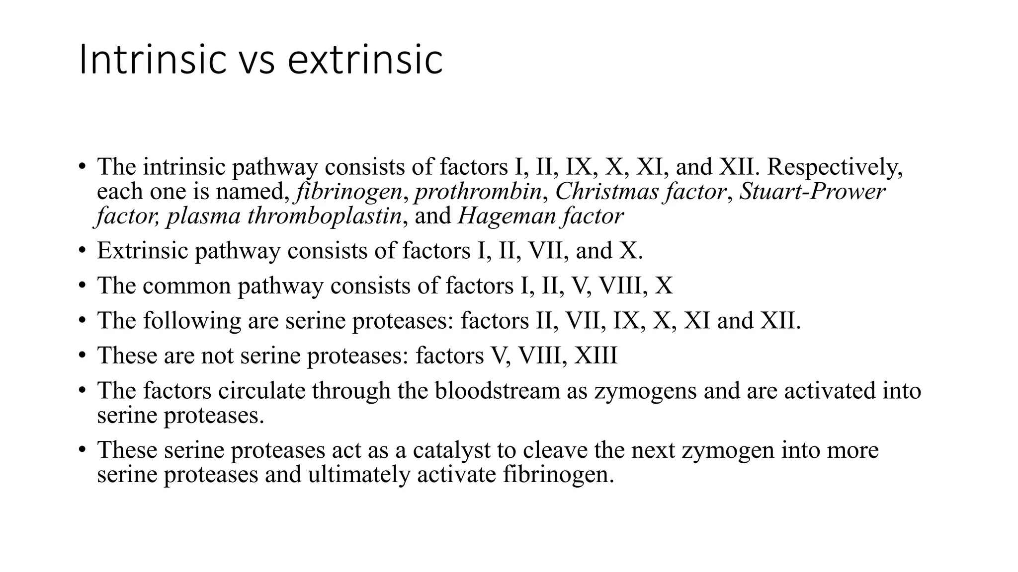 Intrinsic vs extrinsic
• The intrinsic pathway consists of factors I, II, IX, X, XI, and XII. Respectively,
each one is named, fibrinogen, prothrombin, Christmas factor, Stuart-Prower
factor, plasma thromboplastin, and Hageman factor
• Extrinsic pathway consists of factors I, II, VII, and X.
• The common pathway consists of factors I, II, V, VIII, X
• The following are serine proteases: factors II, VII, IX, X, XI and XII.
• These are not serine proteases: factors V, VIII, XIII
• The factors circulate through the bloodstream as zymogens and are activated into
serine proteases.
• These serine proteases act as a catalyst to cleave the next zymogen into more
serine proteases and ultimately activate fibrinogen.
 