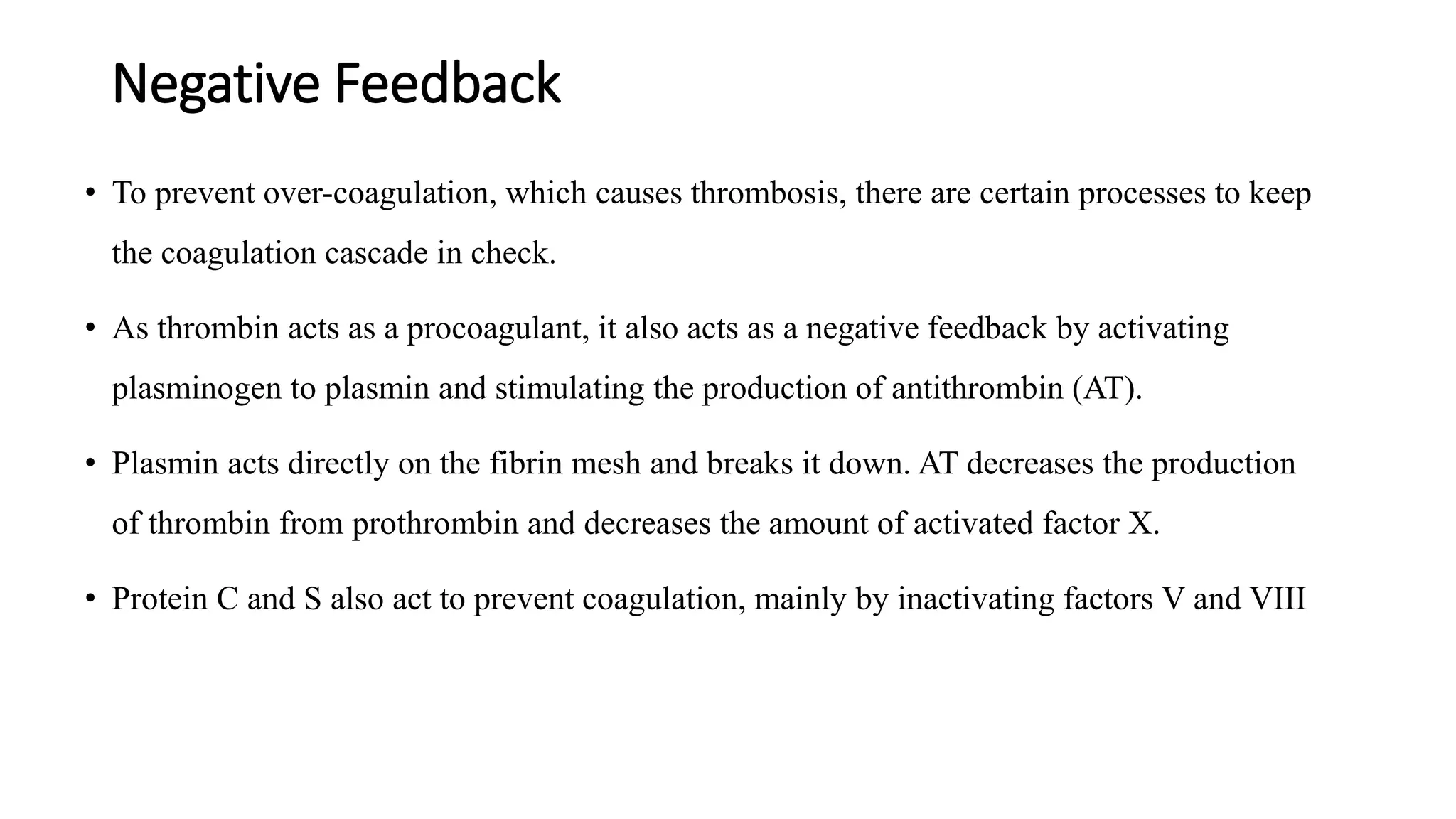 Negative Feedback
• To prevent over-coagulation, which causes thrombosis, there are certain processes to keep
the coagulation cascade in check.
• As thrombin acts as a procoagulant, it also acts as a negative feedback by activating
plasminogen to plasmin and stimulating the production of antithrombin (AT).
• Plasmin acts directly on the fibrin mesh and breaks it down. AT decreases the production
of thrombin from prothrombin and decreases the amount of activated factor X.
• Protein C and S also act to prevent coagulation, mainly by inactivating factors V and VIII
 