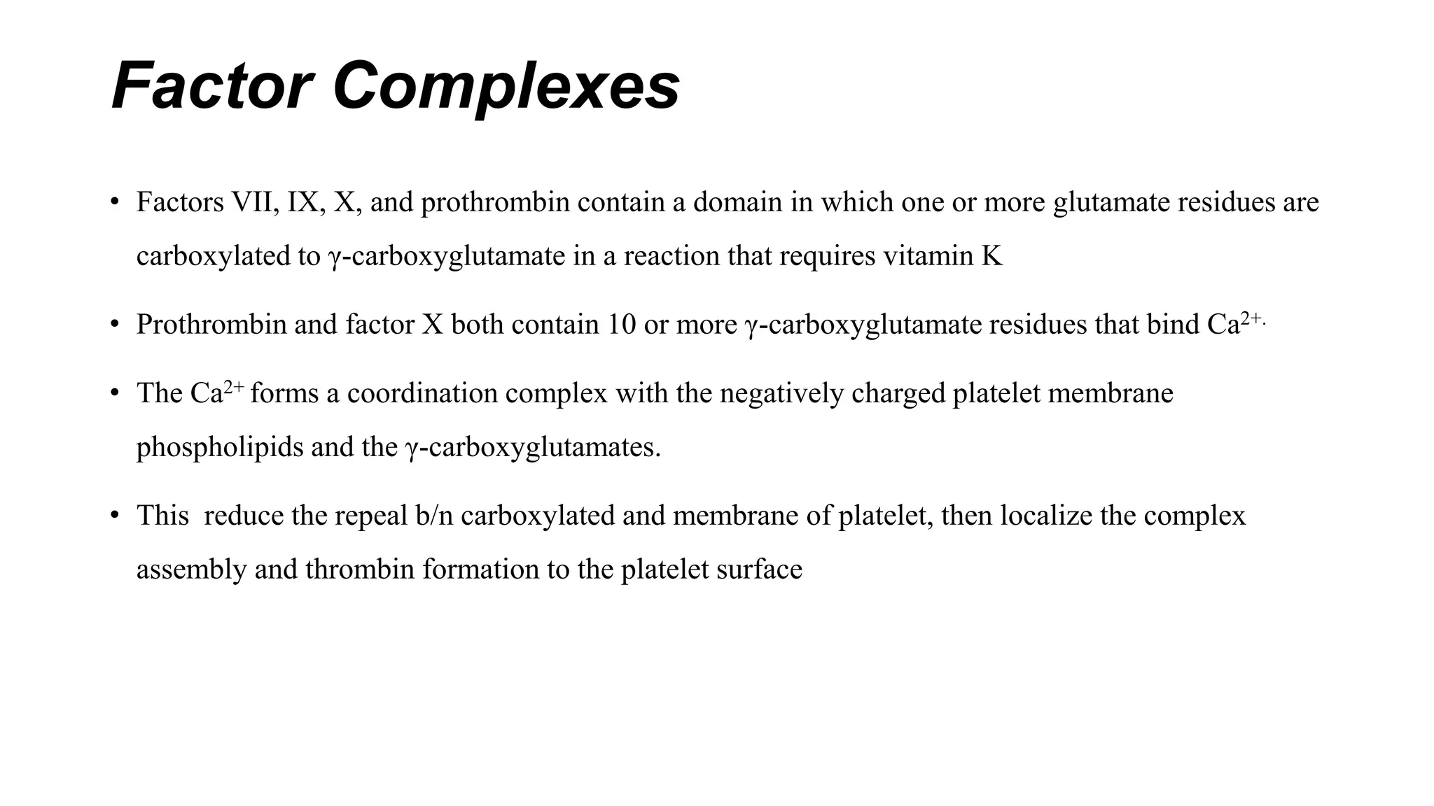 Factor Complexes
• Factors VII, IX, X, and prothrombin contain a domain in which one or more glutamate residues are
carboxylated to γ-carboxyglutamate in a reaction that requires vitamin K
• Prothrombin and factor X both contain 10 or more γ-carboxyglutamate residues that bind Ca2+.
• The Ca2+ forms a coordination complex with the negatively charged platelet membrane
phospholipids and the γ-carboxyglutamates.
• This reduce the repeal b/n carboxylated and membrane of platelet, then localize the complex
assembly and thrombin formation to the platelet surface
 
