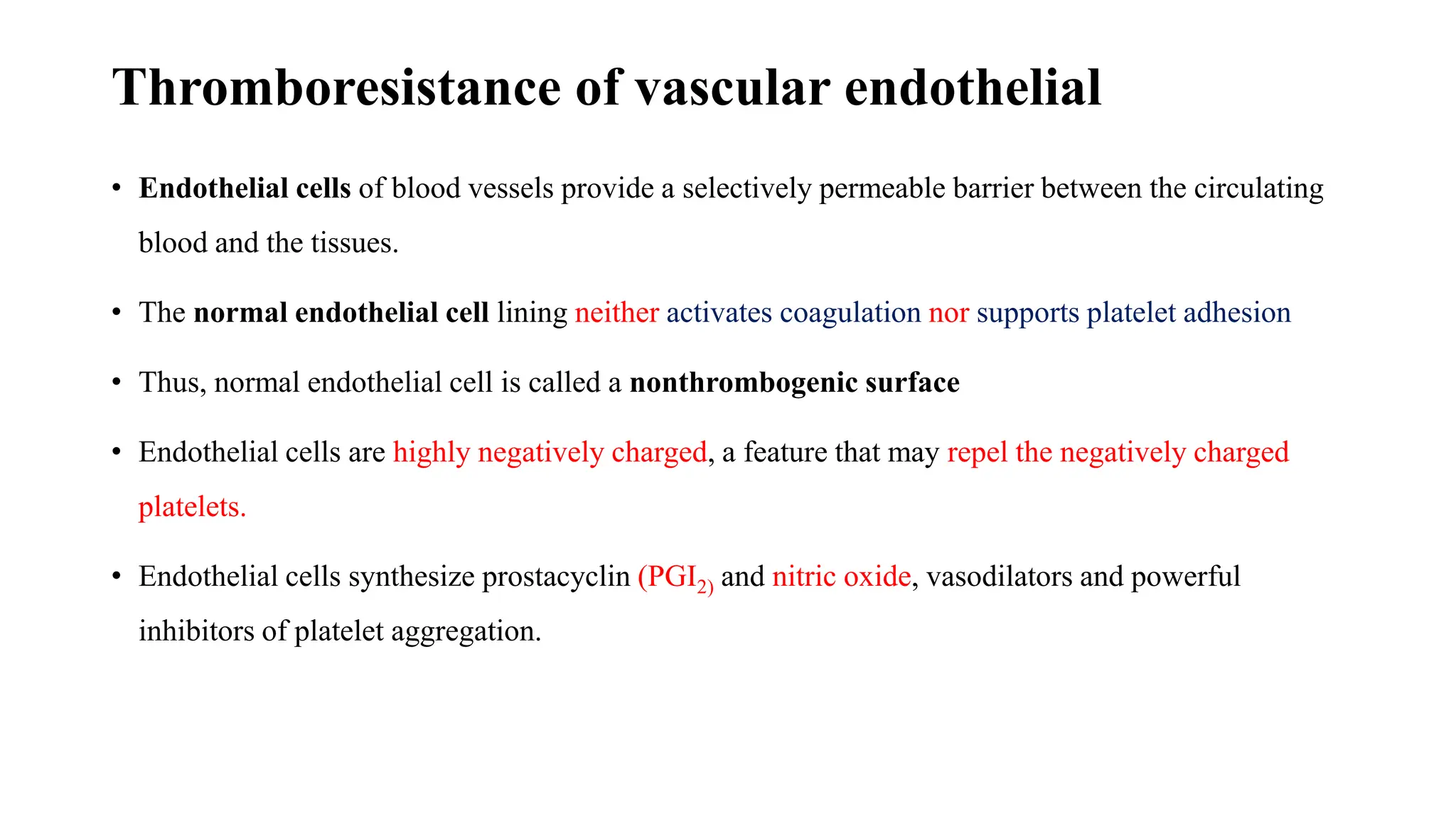 Thromboresistance of vascular endothelial
• Endothelial cells of blood vessels provide a selectively permeable barrier between the circulating
blood and the tissues.
• The normal endothelial cell lining neither activates coagulation nor supports platelet adhesion
• Thus, normal endothelial cell is called a nonthrombogenic surface
• Endothelial cells are highly negatively charged, a feature that may repel the negatively charged
platelets.
• Endothelial cells synthesize prostacyclin (PGI2) and nitric oxide, vasodilators and powerful
inhibitors of platelet aggregation.
 
