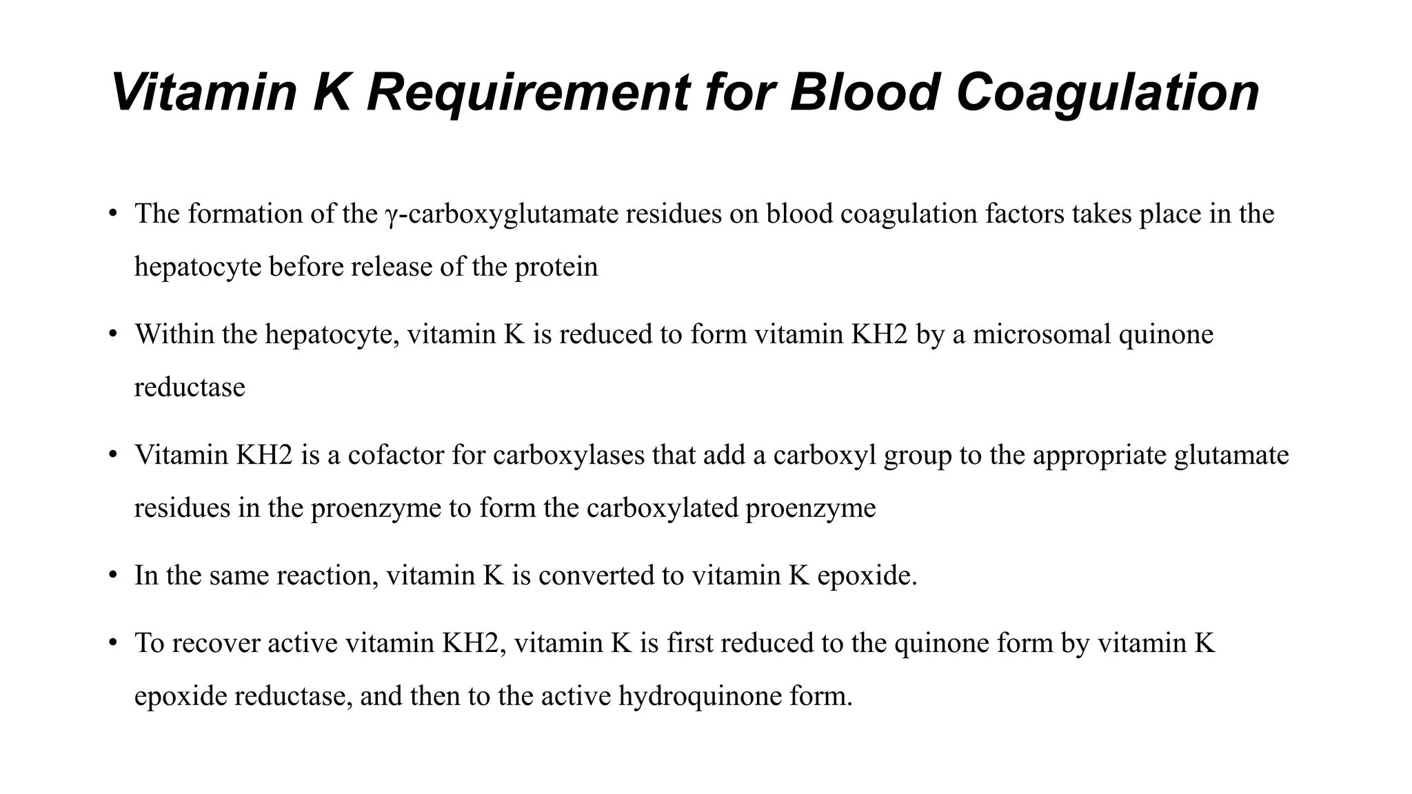 Vitamin K Requirement for Blood Coagulation
• The formation of the γ-carboxyglutamate residues on blood coagulation factors takes place in the
hepatocyte before release of the protein
• Within the hepatocyte, vitamin K is reduced to form vitamin KH2 by a microsomal quinone
reductase
• Vitamin KH2 is a cofactor for carboxylases that add a carboxyl group to the appropriate glutamate
residues in the proenzyme to form the carboxylated proenzyme
• In the same reaction, vitamin K is converted to vitamin K epoxide.
• To recover active vitamin KH2, vitamin K is first reduced to the quinone form by vitamin K
epoxide reductase, and then to the active hydroquinone form.
 