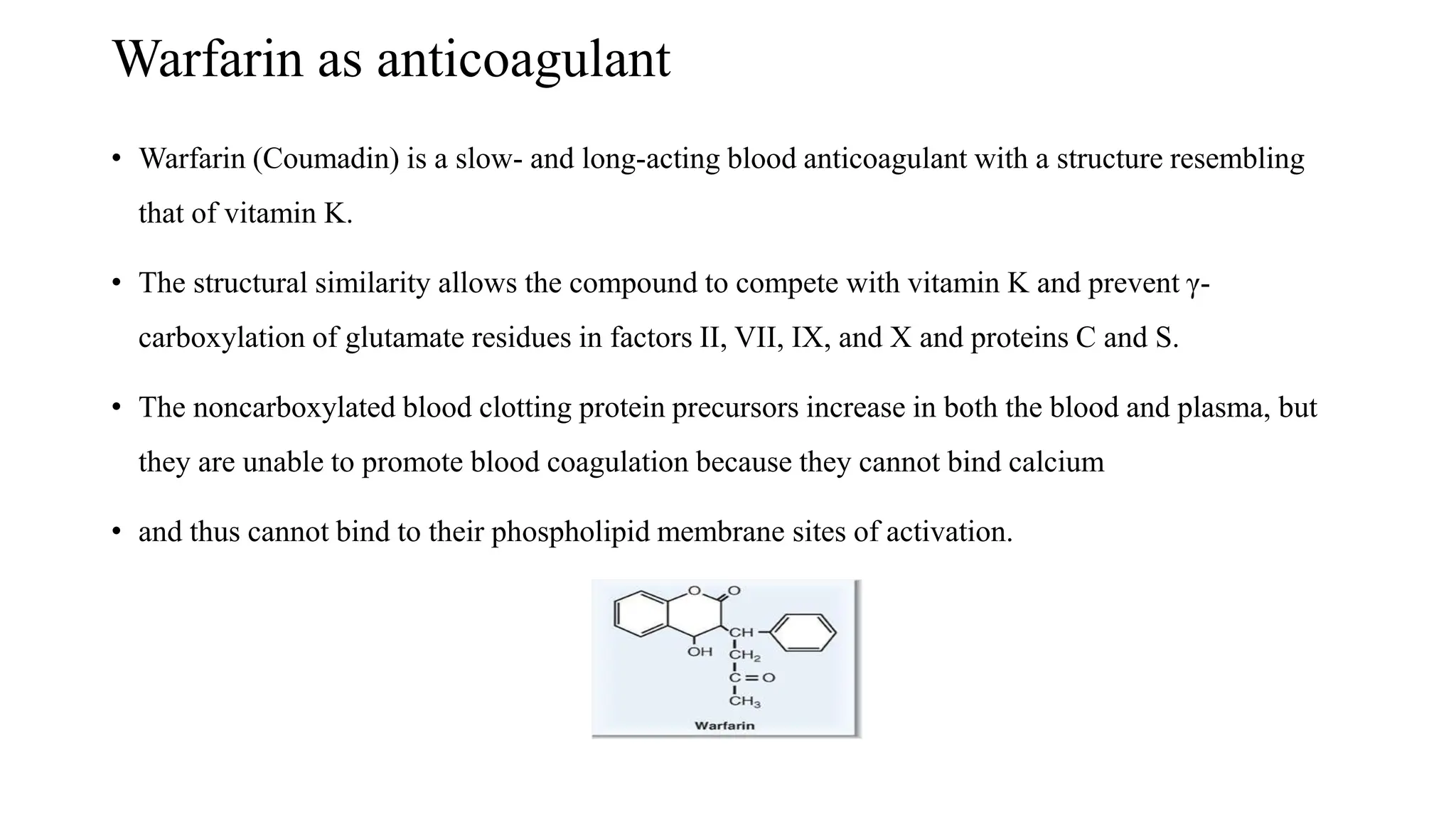 Warfarin as anticoagulant
• Warfarin (Coumadin) is a slow- and long-acting blood anticoagulant with a structure resembling
that of vitamin K.
• The structural similarity allows the compound to compete with vitamin K and prevent γ-
carboxylation of glutamate residues in factors II, VII, IX, and X and proteins C and S.
• The noncarboxylated blood clotting protein precursors increase in both the blood and plasma, but
they are unable to promote blood coagulation because they cannot bind calcium
• and thus cannot bind to their phospholipid membrane sites of activation.
 