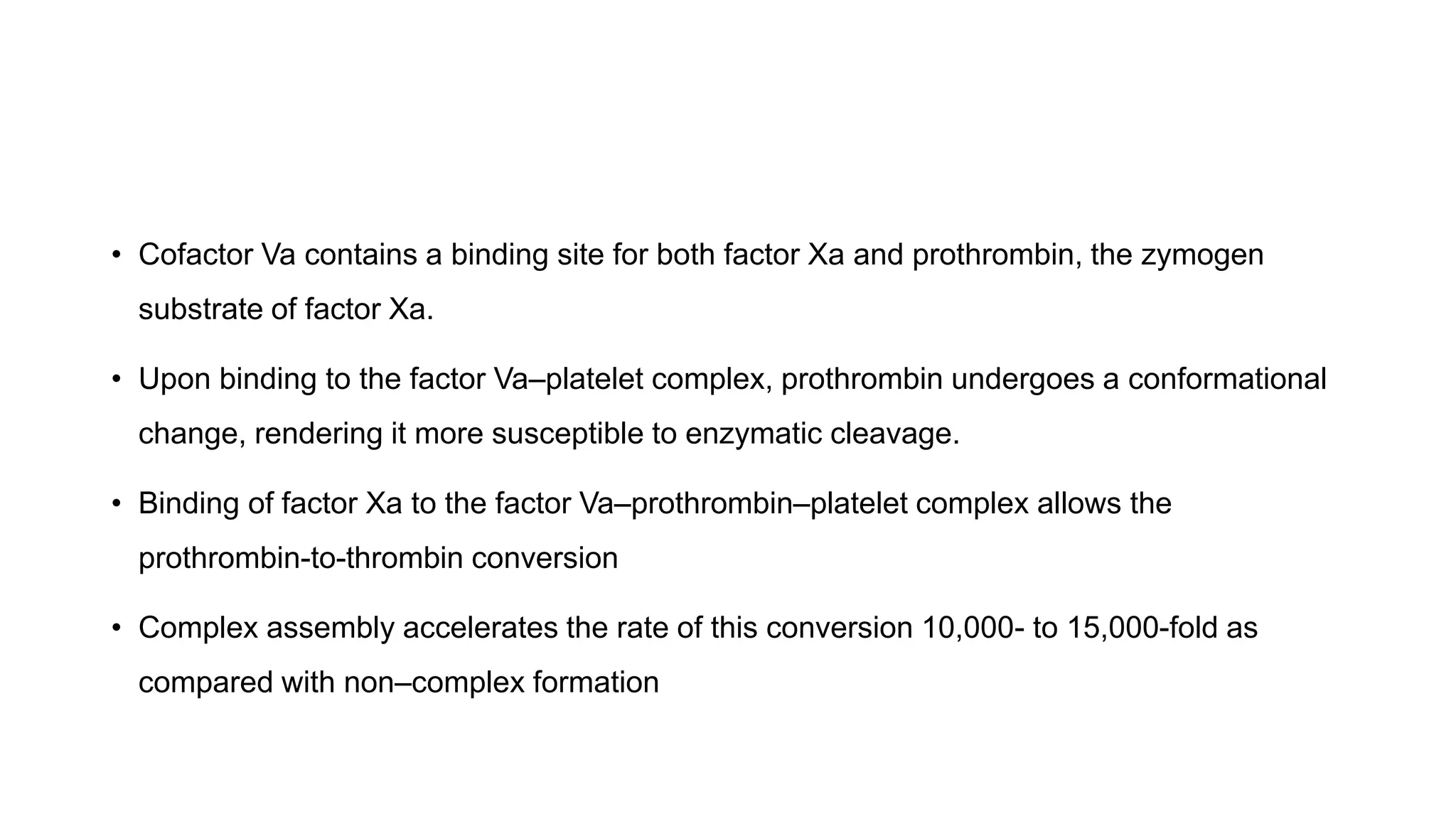 • Cofactor Va contains a binding site for both factor Xa and prothrombin, the zymogen
substrate of factor Xa.
• Upon binding to the factor Va–platelet complex, prothrombin undergoes a conformational
change, rendering it more susceptible to enzymatic cleavage.
• Binding of factor Xa to the factor Va–prothrombin–platelet complex allows the
prothrombin-to-thrombin conversion
• Complex assembly accelerates the rate of this conversion 10,000- to 15,000-fold as
compared with non–complex formation
 