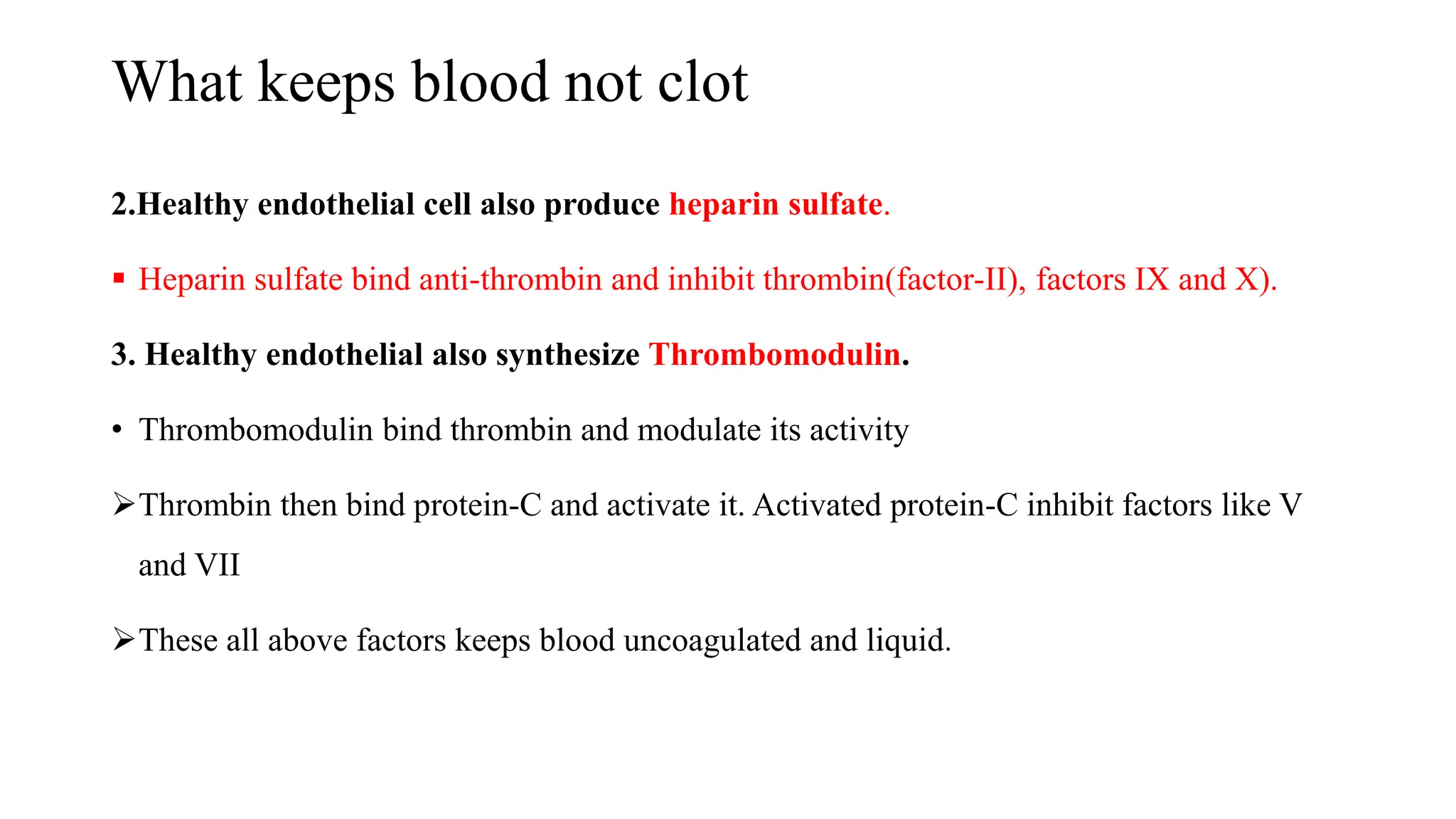 What keeps blood not clot
2.Healthy endothelial cell also produce heparin sulfate.
 Heparin sulfate bind anti-thrombin and inhibit thrombin(factor-II), factors IX and X).
3. Healthy endothelial also synthesize Thrombomodulin.
• Thrombomodulin bind thrombin and modulate its activity
Thrombin then bind protein-C and activate it. Activated protein-C inhibit factors like V
and VII
These all above factors keeps blood uncoagulated and liquid.
 