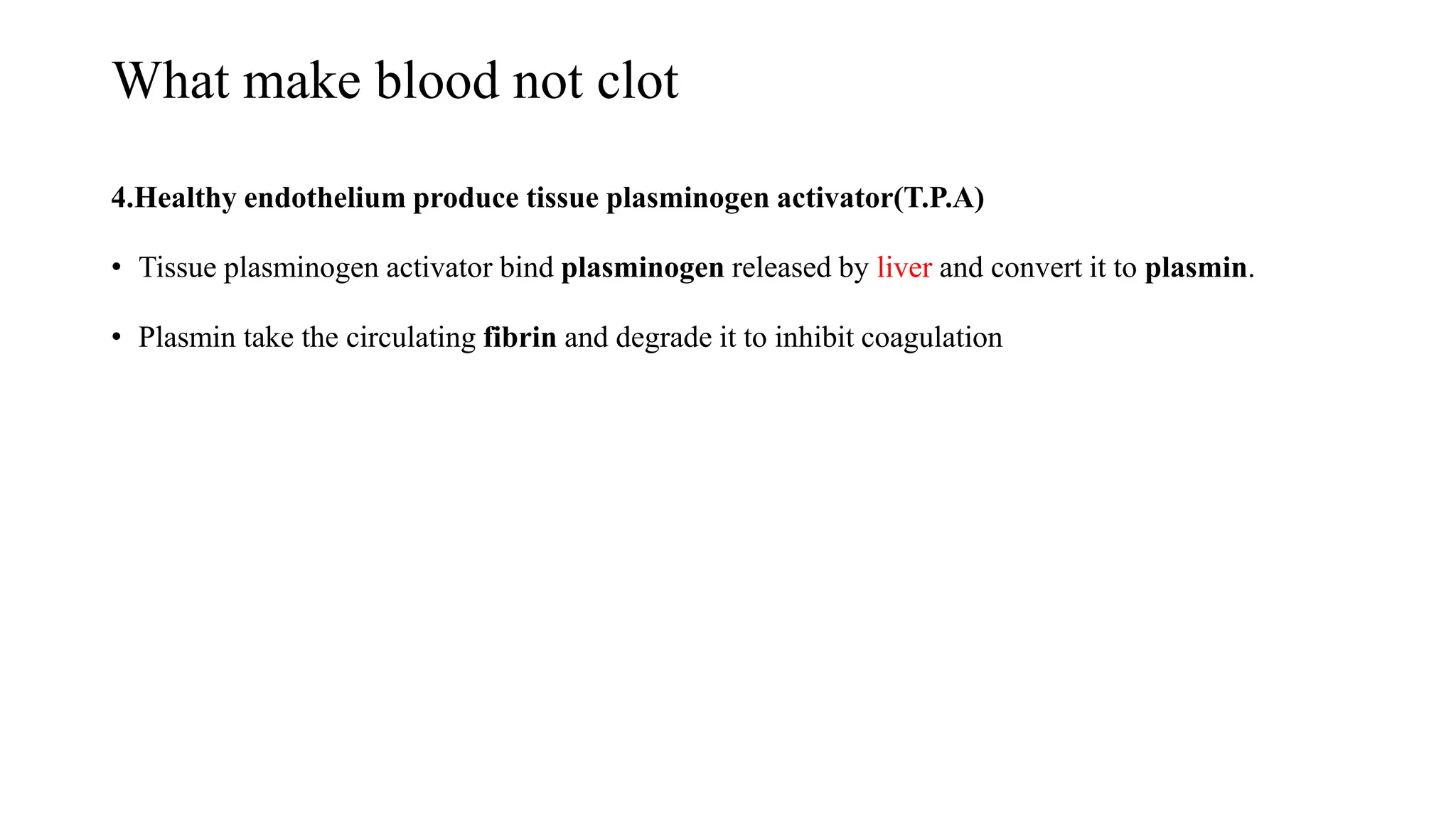 What make blood not clot
4.Healthy endothelium produce tissue plasminogen activator(T.P.A)
• Tissue plasminogen activator bind plasminogen released by liver and convert it to plasmin.
• Plasmin take the circulating fibrin and degrade it to inhibit coagulation
 
