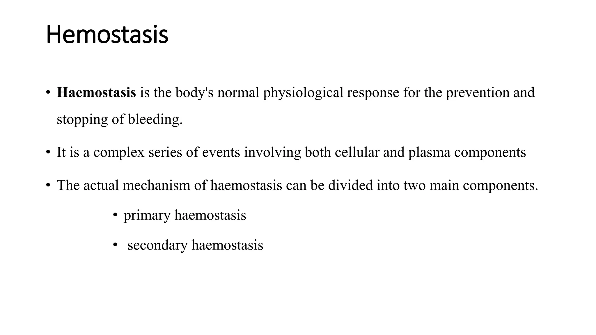 Hemostasis
• Haemostasis is the body's normal physiological response for the prevention and
stopping of bleeding.
• It is a complex series of events involving both cellular and plasma components
• The actual mechanism of haemostasis can be divided into two main components.
• primary haemostasis
• secondary haemostasis
 