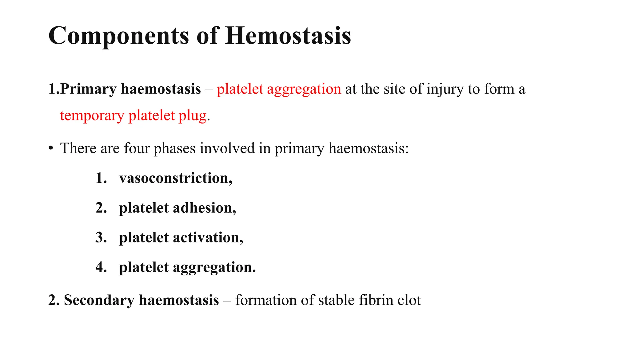 Components of Hemostasis
1.Primary haemostasis – platelet aggregation at the site of injury to form a
temporary platelet plug.
• There are four phases involved in primary haemostasis:
1. vasoconstriction,
2. platelet adhesion,
3. platelet activation,
4. platelet aggregation.
2. Secondary haemostasis – formation of stable fibrin clot
 