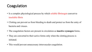 Coagulation
• Is a complex physiological process by which soluble fibrinogen convert to
insoluble fibrin
• Clotting can prevent us from bleeding to death and protect us from the entry of
bacteria and viruses.
• The coagulation factors are present in circulation as inactive zymogen forms.
• They are converted to their active forms only when the clotting process is
initiated.
• This would prevent unnecessary intravascular coagulation.
 