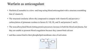 Warfarin as anticoagulant
• Warfarin (Coumadin) is a slow- and long-acting blood anticoagulant with a structure resembling
that of vitamin K.
• The structural similarity allows the compound to compete with vitamin K and prevent γ-
carboxylation of glutamate residues in factors II, VII, IX, and X and proteins C and S.
• The noncarboxylated blood clotting protein precursors increase in both the blood and plasma, but
they are unable to promote blood coagulation because they cannot bind calcium
• and thus cannot bind to their phospholipid membrane sites of activation.
 
