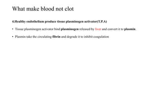 What make blood not clot
4.Healthy endothelium produce tissue plasminogen activator(T.P.A)
• Tissue plasminogen activator bind plasminogen released by liver and convert it to plasmin.
• Plasmin take the circulating fibrin and degrade it to inhibit coagulation
 