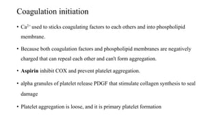 Coagulation initiation
• Ca2+ used to sticks coagulating factors to each others and into phospholipid
membrane.
• Because both coagulation factors and phospholipid membranes are negatively
charged that can repeal each other and can't form aggregation.
• Aspirin inhibit COX and prevent platelet aggregation.
• alpha granules of platelet release PDGF that stimulate collagen synthesis to seal
damage
• Platelet aggregation is loose, and it is primary platelet formation
 
