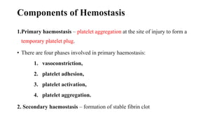 Components of Hemostasis
1.Primary haemostasis – platelet aggregation at the site of injury to form a
temporary platelet plug.
• There are four phases involved in primary haemostasis:
1. vasoconstriction,
2. platelet adhesion,
3. platelet activation,
4. platelet aggregation.
2. Secondary haemostasis – formation of stable fibrin clot
 