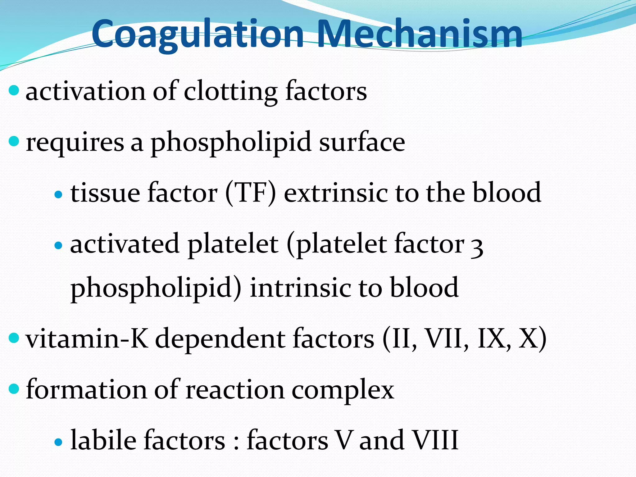 Coagulation Mechanism 
 activation of clotting factors 
 requires a phospholipid surface 
 tissue factor (TF) extrinsic to the blood 
 activated platelet (platelet factor 3 
phospholipid) intrinsic to blood 
 vitamin-K dependent factors (II, VII, IX, X) 
 formation of reaction complex 
 labile factors : factors V and VIII 
 