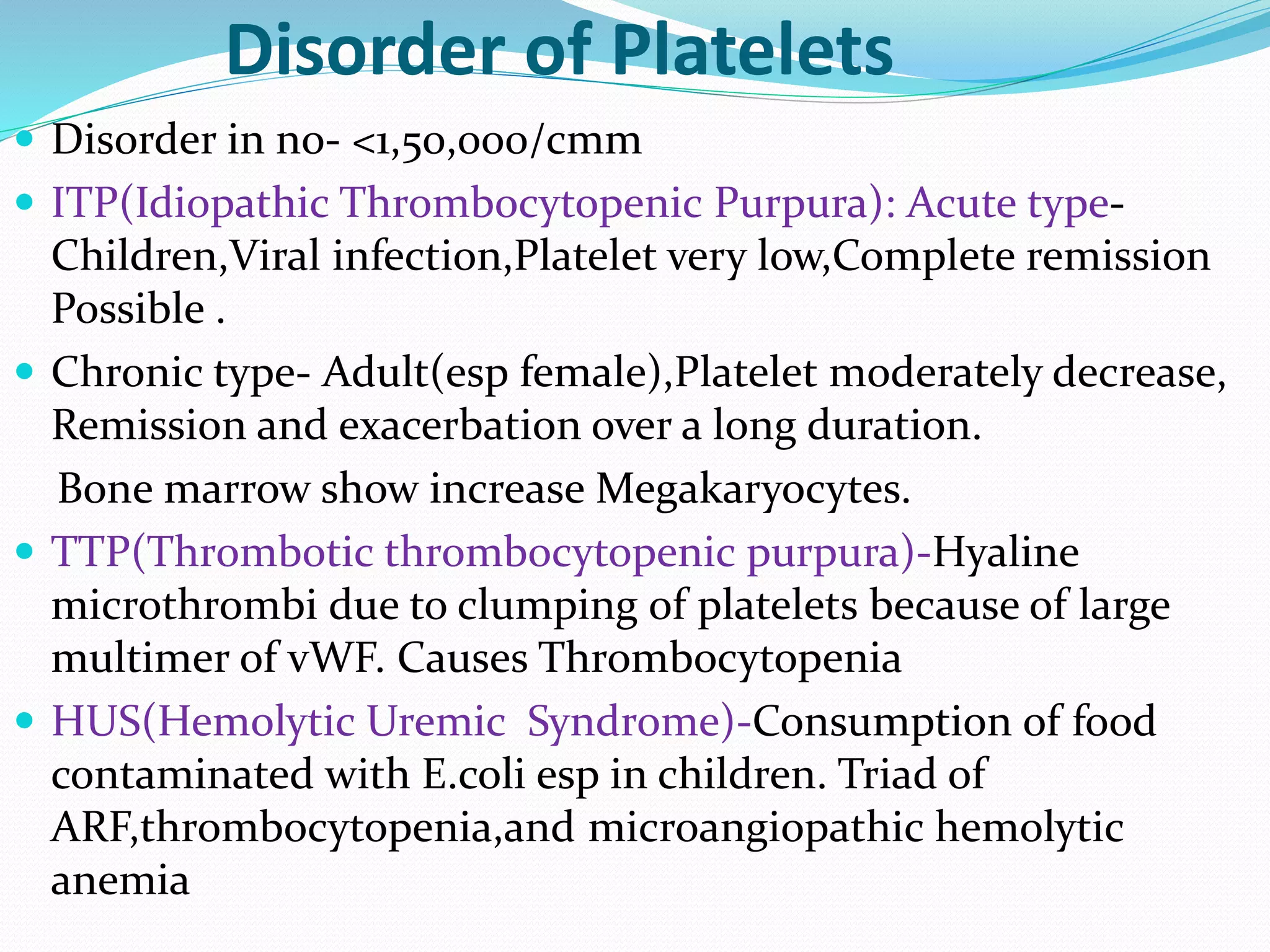Disorder of Platelets 
 Disorder in no- <1,50,000/cmm 
 ITP(Idiopathic Thrombocytopenic Purpura): Acute type- 
Children,Viral infection,Platelet very low,Complete remission 
Possible . 
 Chronic type- Adult(esp female),Platelet moderately decrease, 
Remission and exacerbation over a long duration. 
Bone marrow show increase Megakaryocytes. 
 TTP(Thrombotic thrombocytopenic purpura)-Hyaline 
microthrombi due to clumping of platelets because of large 
multimer of vWF. Causes Thrombocytopenia 
 HUS(Hemolytic Uremic Syndrome)-Consumption of food 
contaminated with E.coli esp in children. Triad of 
ARF,thrombocytopenia,and microangiopathic hemolytic 
anemia 
 