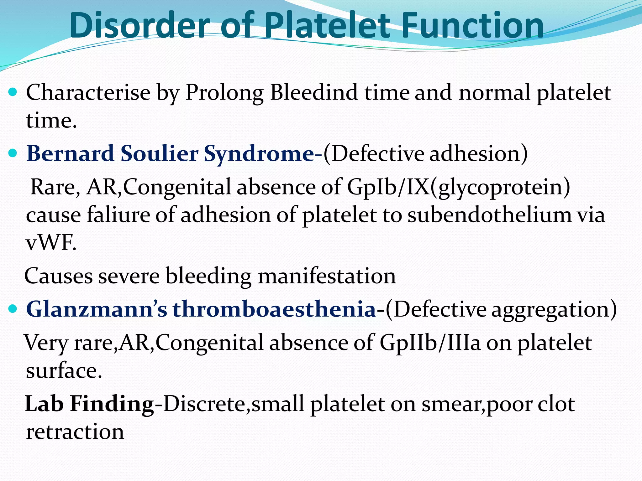 Disorder of Platelet Function 
 Characterise by Prolong Bleedind time and normal platelet 
time. 
 Bernard Soulier Syndrome-(Defective adhesion) 
Rare, AR,Congenital absence of GpIb/IX(glycoprotein) 
cause faliure of adhesion of platelet to subendothelium via 
vWF. 
Causes severe bleeding manifestation 
 Glanzmann’s thromboaesthenia-(Defective aggregation) 
Very rare,AR,Congenital absence of GpIIb/IIIa on platelet 
surface. 
Lab Finding-Discrete,small platelet 0n smear,poor clot 
retraction 
 